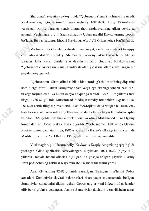 rni yozdi. asar xi- asrning 82-83-yillarida yaratilgan. tarixdan ma`lumki qobus xonadoni somoniylar davlati hukmronlari bilan yaqin munosabatda bo`lgan. somoniylar xonadonini tiklash uchun qobus uyg’ur xoni ilikxon bilan janglar olib borib g’alaba qozongan. ammo somoniylar davlatini yemirilishdan asrab qola olmaydi. qoraxoniylar farg’onadan xitoygacha tarqalgan turkiy qabilalarni birlashtirib, somoniylr ustidan g’alaba qozonadilar. qobus tabaristonni ishg’ol etadi va shu o`lkaga hukmron qoladi. qobus nihoyatda ilmparvar, san`atni sevadigan inson edi. u o`z zamonasining barcha ilmlarini egallashga harakat qildi. adabiyot muxlisi va shoir bo`lgan qobus arabda fors tilini chuqur o`rgandi va arab tilida “nomalar” kitobini yozdi. musiqa va tabiiyat ilmiga qiziqdi. hattoki qobus mashhur o`zbek olimi abu rayhon beruniyning jurjonda yashab ilm bilan shug’ullanishiga sharoitlar yaratib berdi. qobusning o`z davrining barcha ilmlarini egallaganini asardan bilib olsa bo`ladi. kaykovus ham o`z salaflarining asarlari bilan tanishadi. o`g’liga maslahatlar berish uchun “qobusnoma” ni yaratadi. sharq olimlari qadimgi davrlardan boshlab bola tarbiyasiga, so`z odobiga, axloqiy masalalarga katta e`tibor berganlar. …