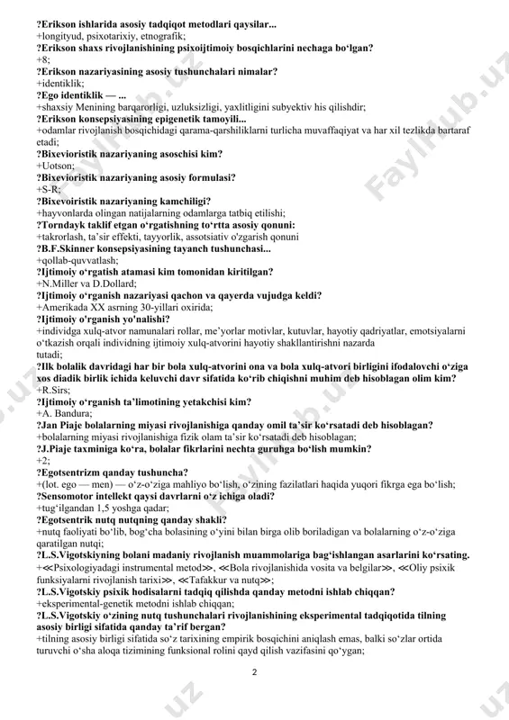 estlar, ota-onalar so‘rovnomalari, longityud, egizaklarning rivojlanishini taqqoslash, sog‘lom va kasallarni; ?k.byulerning 3 bosqichli nazariyasida tadqiqot metodlari: +zoopsixologik eksperiment; ?bolalar rivojlanishidagi ikkita omil konvergensiyasi nazariyasi asoschisi: +shtern; ?inson shaxsi z.freyd ta’rifi bo‘yicha qanday tuzilmaviy tarkibga ega? +u, men, oliy men; ?oliy men (super ego) shaxsning tuzilmaviy tarkibi sifatida qaysi davrda shakllanadi? +3—6 yoshlar orasida; ?himoya mexanizmi atamasi kim tomonidan fanga kiritildi? +1894-yilda z.freyd; ?≪bolalik davrida hissiyotlarga ko‘rsatilgan ta’sir, keyinchalik shaxsning o‘z-o‘zini anglashida namoyon bo‘ladi≫. ushbu mulohaza kimga tegishli? +z.freyd; ?z.freydning psixoanalizidagi tadqiqot metodlarini ko‘rsating. +klinik vaziyatlar tahlili, erkin assotsiatsiyalar metodi, tushunchalar tahlili; ?erikson ishlarida asosiy tadqiqot metodlari qaysilar... +longityud, psixotarixiy, etnografik; ?erikson shaxs rivojlanishining psixoijtimoiy bosqichlarini nechaga bo‘lgan? +8; ?erikson nazariyasining asosiy tushunchalari nimalar? +identiklik; ?ego identiklik — ... +shaxsiy menining barqarorligi, uzluksizligi, yaxlitligini subyektiv his qilishdir; ?erikson konsepsiyasining epigenetik tamoyili... +odamlar rivojlanish bosqichidagi qarama-qarshiliklarni turlicha muvaffaqiyat va har xil tezlikda bartaraf etadi; ?bixevioristik nazariyaning asoschisi kim? +uotson; ?bixevioristik nazariyaning asosiy …