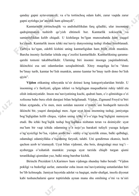 day baho beradi: “vijdon pokligi va bedorligi asrlar, zamonlar osha inson ma’naviyatining ustunlaridan biri bo’lib kelmoqda. jamiyat hayotida adolat va haqiqat, mehr-shafqat, insofu diyonat kabi tushunchalarni qaror toptirishda aynan mana shu omilning o’rni va ta’siri beqiyosdir” .vijdon – shahsning faqat o’zigagina xos bo’lgan ruhiy tahlil imkoniyatidir. lekin shahsning vijdoni umuminsoniy, milliy, ma’naviy qadriyatlar zaminida shakllanadi, uning o’ziga xos ehtiyoji va manfaatlari, dunyoqarashi va madaniyati hamda ma’naviy kamoloti darajasi bilan aralashib, faoliyatiga baho berishga imkon yaratadigan ruhiy mezonga aylanadi. shu sababli vijdonlilik darajasi hammada bir xil bo’lishi mumkin emas. vijdon asosida o’z qilmishimizgagina emas, balki boshqalarning faoliyatiga, jamiyatdagi voqea va hodisalar va ijtimoiy vaziyatga ham baho beramiz. qadr-qimmat - tushunchasi inson o’z qadrini, bu dunyoda uning hayoti oliy qadriyat ekanligi, o’z shahsi oldida o’zi ma’sul ekanligini anglash uchun xizmat qiladigan hissiyot. u nomus, g’urur tushunchalari bilan bog’liq, bir tomondan insonning o’z qadrini har qanday holatda ham yerga urmasligini taqozo etadi. qadr– …