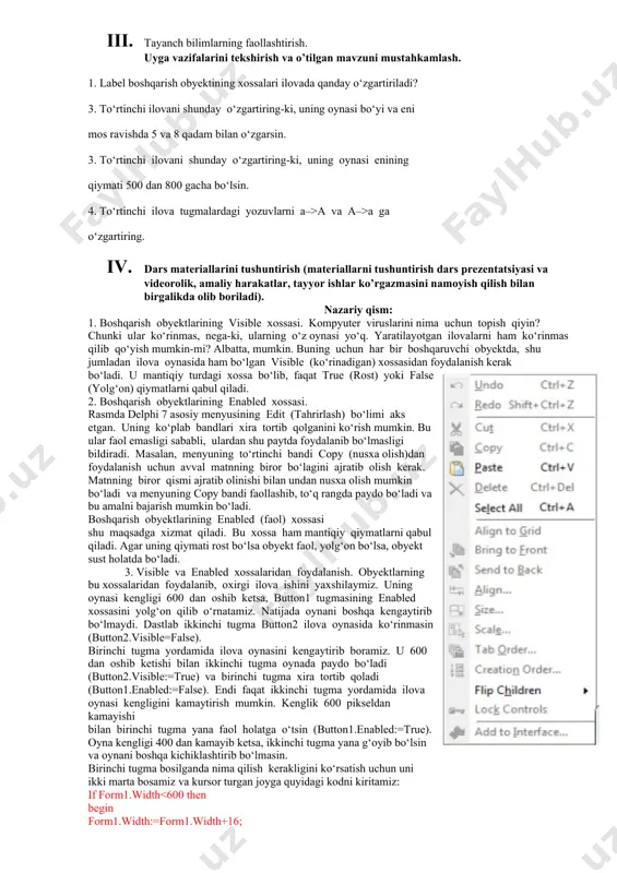 2. vazifalarni yozib oladi. asosiy tushunchalar: mavzuni yoritish. darsning borishi: 1. tashkiliy qism: o’quvchilar bilan salomlashish xonani va o’quvchilarni darsga tayyorliklarini kuzatish yo’qlamani aniqlash navbatchi axboroti. siyosiy daqiqa. 1. darsning maqsad va vazifalarini qo’yish. 1. tayanch bilimlarning faollashtirish. uyga vazifalarini tekshirish va o’tilgan mavzuni mustahkamlash. 1. label boshqarish obyektining xossalari ilovada qanday o‘zgartiriladi? 3. to‘rtinchi ilovani shunday o‘zgartiring-ki, uning oynasi bo‘yi va eni mos ravishda 5 va 8 qadam bilan o‘zgarsin. 3. to‘rtinchi ilovani shunday o‘zgartiring-ki, uning oynasi enining qiymati 500 dan 800 gacha bo‘lsin. 4. to‘rtinchi ilova tugmalardagi yozuvlarni a–>a va a–>a ga o‘zgartiring. 1. dars materiallarini tushuntirish (materiallarni tushuntirish dars prezentatsiyasi va videorolik, amaliy harakatlar, tayyor ishlar ko’rgazmasini namoyish qilish bilan birgalikda olib boriladi). nazariy qism: 1. boshqarish obyektlarining visible xossasi. kompyuter viruslarini nima uchun topish qiyin? chunki ular ko‘rinmas, nega-ki, ularning o‘z oynasi yo‘q. yaratilayotgan ilovalarni ham ko‘rinmas qilib qo‘yish mumkin-mi? albatta, mumkin. buning uchun har bir …