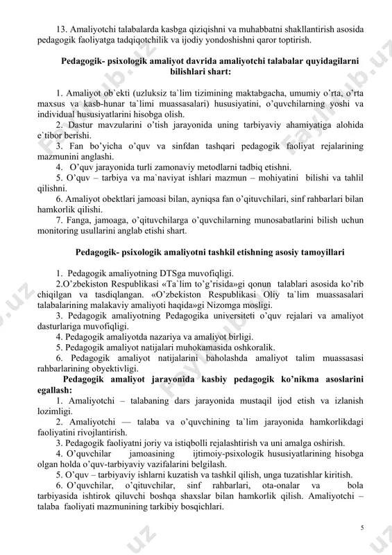 qiziqish va muhabbat sifatlarini shakllantirish. 13. amaliyotchi talabalarda kasbga qiziqishni va muhabbatni shakllantirish asosida pedagogik faoliyatga tadqiqotchilik va ijodiy yondoshishni qaror toptirish. pedagogik- psixologik amaliyot davrida amaliyotchi talabalar quyidagilarni bilishlari shart: 1. amaliyot ob`ekti (uzluksiz ta`lim tizimining maktabgacha, umumiy o’rta, o’rta maxsus va kasb-hunar ta`limi muassasalari) hususiyatini, o’quvchilarning yoshi va individual hususiyatlarini hisobga olish. 2. dastur mavzularini o’tish jarayonida uning tarbiyaviy ahamiyatiga alohida e`tibor berishi. 3. fan bo’yicha o’quv va sinfdan tashqari pedagogik faoliyat rejalarining mazmunini anglashi. 4. o’quv jarayonida turli zamonaviy metodlarni tadbiq etishni. 5. o’quv – tarbiya va ma`naviyat ishlari mazmun – mohiyatini bilishi va tahlil qilishni. 6. amaliyot obektlari jamoasi bilan, ayniqsa fan o’qituvchilari, sinf rahbarlari bilan hamkorlik qilishi. 7. fanga, jamoaga, o’qituvchilarga o’quvchilarning munosabatlarini bilish uchun monitoring usullarini anglab etishi shart. pedagogik- psixologik amaliyotni tashkil etishning asosiy tamoyillari 1. pedagogik amaliyotning dtsga muvofiqligi. 2.o’zbekiston respublikasi «ta`lim to’g’risida»gi qonun talablari asosida ko’rib chiqilgan va tasdiqlangan. «o’zbekiston respublikasi …