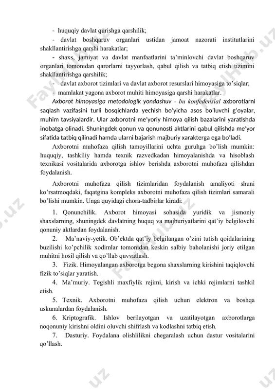 taraqqiy etishi, mamlakat ilmiy va ishlab chiqarish potensialini rivojlantirish va saqlab qolishga qarshilik qiluvchi muhitni yaratish. v) davlat uchun: · shaxs va jamiyat manfaatlari himoyasiga qarshi harakatlar; · huquqiy davlat qurishga qarshilik; · davlat boshqaruv organlari ustidan jamoat nazorati institutlarini shakllantirishga qarshi harakatlar; · shaxs, jamiyat va davlat manfaatlarini ta’minlovchi davlat boshqaruv organlari tomonidan qarorlarni tayyorlash, qabul qilish va tatbiq etish tizimini shakllantirishga qarshilik; · davlat axborot tizimlari va davlat axborot resurslari himoyasiga to’siqlar; · mamlakat yagona axborot muhiti himoyasiga qarshi harakatlar. axborot himoyasiga metodologik yondashuv - bu konfedensial axborotlarni saqlash vazifasini turli bosqichlarda yechish bo’yicha asos bo’luvchi g’oyalar, muhim tavsiyalardir. ular axborotni me’yoriy himoya qilish bazalarini yaratishda inobatga olinadi. shuningdek qonun va qonunosti aktlarini qabul qilishda me’yor sifatida tatbiq qilinadi hamda ularni bajarish majburiy xarakterga ega bo’ladi. axborotni muhofaza qilish tamoyillarini uchta guruhga bo’lish mumkin: huquqiy, tashkiliy hamda texnik razvedkadan himoyalanishda va hisoblash texnikasi vositalarida axborotga ishlov berishda axborotni …