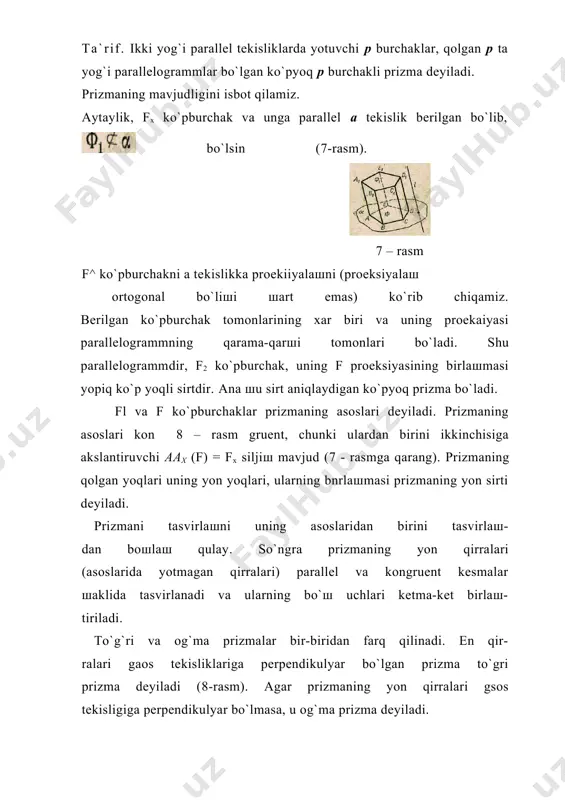 ing birlaшmasi yopiq ko`p yoqli sirtdir. ana шu sirt aniqlaydigan ko`pyoq prizma bo`ladi. fl va f ko`pburchaklar prizmaning asoslari deyiladi. prizmaning asoslari kon 8 – rasm gruent, chunki ulardan birini ikkinchisiga akslantiruvchi aax (f) = fx siljiш mavjud (7 - rasmga qarang). prizmaning qolgan yoqlari uning yon yoqlari, ularning bnrlaшmasi prizmaning yon sirti deyiladi. prizmani tasvirlaшni uning asoslaridan birini tasvirlaш- dan boшlaш qulay. so`ngra prizmaning yon qirralari (asoslarida yotmagan qirralari) parallel va kongruent kesmalar шaklida tasvirlanadi va ularning bo`ш uchlari ketma-ket birlaш- tiriladi. to`g`ri va og`ma prizmalar bir-biridan farq qilinadi. en qir- ralari gaos tekisliklariga perpendikulyar bo`lgan prizma to`gri prizma deyiladi (8-rasm). agar prizmaning yon qirralari gsos tekisligiga perpendikulyar bo`lmasa, u og`ma prizma deyiladi. uchlari prizmaning asos tekisliklariga tegiшli bo`lgan perpendikulyar prizmaning balandligi deyiladi. 9- rasmda avsoa^vus^o^ to`rtburchakli og`ma prizma va uning mm baland- ligi tasvirlangan. asosi muntazam ko`pburchak go`lgan to`g`ri prizma muntazam prizma deyiladi. 10-rasmda olti burchakli muntazam prizma …