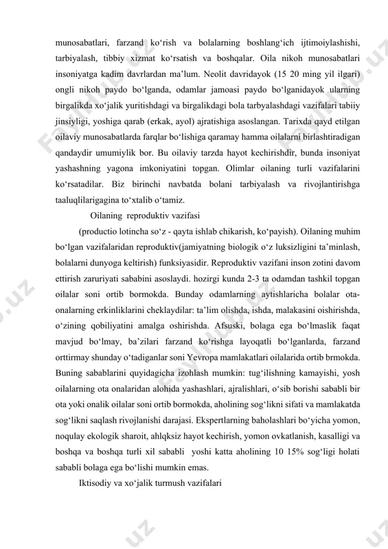 turli vazifalarini ko‘rsatadilar. biz birinchi navbatda bolani tarbiyalash va rivojlantirishga taaluqlilarigagina to‘xtalib o‘tamiz. [1: 1.o‘zbekiston respublikasi konstitutsiyasi. t., "o‘zbekiston 2009 y.] oilaning reproduktiv vazifasi (productio lotincha so‘z - qayta ishlab chikarish, ko‘payish). oilaning muhim bo‘lgan vazifalaridan reproduktiv(jamiyatning biologik o‘z luksizligini ta’minlash, bolalarni dunyoga keltirish) funksiyasidir. reproduktiv vazifani inson zotini davom ettirish zaruriyati sababini asoslaydi. hozirgi kunda 2-3 ta odamdan tashkil topgan oilalar soni ortib bormokda. bunday odamlarning aytishlaricha bolalar ota-onalarning erkinliklarini cheklaydilar: ta’lim olishda, ishda, malakasini oishirishda, o‘zining qobiliyatini amalga oshirishda. afsuski, bolaga ega bo‘lmaslik faqat mavjud bo‘lmay, ba’zilari farzand ko‘rishga layoqatli bo‘lganlarda, farzand orttirmay shunday o‘tadiganlar soni yevropa mamlakatlari oilalarida ortib brmokda. buning sabablarini quyidagicha izohlash mumkin: tug‘ilishning kamayishi, yosh oilalarning ota onalaridan alohida yashashlari, ajralishlari, o‘sib borishi sababli bir ota yoki onalik oilalar soni ortib bormokda, aholining sog‘likni sifati va mamlakatda sog‘likni saqlash rivojlanishi darajasi. ekspertlarning baholashlari bo‘yicha yomon, noqulay ekologik sharoit, ahlqksiz hayot kechirish, yomon ovkatlanish, kasalligi …