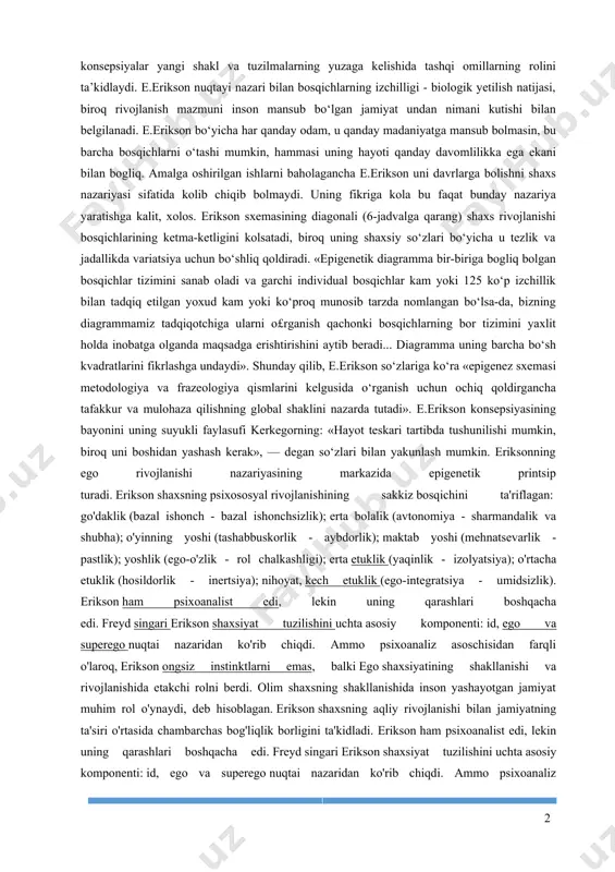 iksonning maqsadi — psixologik hayoti inqirozlarni bartaraf etish uchun genetik imkoniyatlarni aniqlaydi. agar z.freyd o‘z ishlarini patologik rivojlanish etiologiyasiga bag‘ishlagan bo‘lsa, unda e.erikson asosiy e’tiborni psixoanalitik nazariyaga yan gi yo‘nalish bergancha psixologik inqirozlarni muvaffaqiyatli hal qilish shartlarini o‘rganishga jamladi. e.eriksonning konsepsiyasi shaxs hayotiy yo‘lining epigenetik konsepsiyasi deb nomlanadi. ma’lumki, epigenetik tamoyil embri onal rivojlanishni olganishda foydalaniladi. shu tamoyilga ko‘ra barcha o‘sayotgan narsa umumiy rejaga ega. bu umumiy rejadan kelib chiqqancha, alohida qismlar rivojlanadi. shu bilan birgalik da, ularning har biri imtiyozli rivojlanish uchun birmuncha yo qimli davrga ega. barcha qism rivojlanib, funksional yaxlitlikni shakllantirmaguncha shunday davom etadi. biologiyada epigene tik konsepsiyalar yangi shakl va tuzilmalarning yuzaga kelishida tashqi omillarning rolini ta’kidlaydi. e.erikson nuqtayi nazari bilan bosqichlarning izchilligi - biologik yetilish natijasi, bi roq rivojlanish mazmuni inson mansub bo‘lgan jamiyat undan nimani kutishi bilan belgilanadi. e.erikson bo‘yicha har qanday odam, u qanday madaniyatga mansub bolmasin, bu barcha bos qichlarni o‘tashi mumkin, …