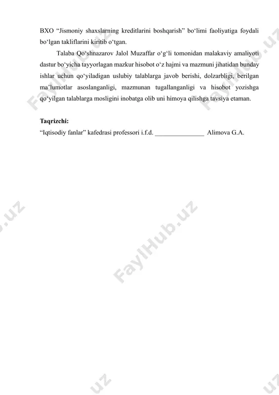 rorlari, davlat dasturlari va amaliyot o‘tish bazasida mavjud bo‘lgan ishlanmalar asosida o‘rganib chiqgan va hisobot yakunida o‘z malaka amaliyotini o‘tagan “biznesni rivojlantirish banki” atb yakkasaroy bxo “jismoniy shaxslarning kreditlarini boshqarish” bo‘limi faoliyatiga foydali bo‘lgan takliflarini kiritib o‘tgan. talaba qo‘shnazarov jalol muzaffar o‘g‘li tomonidan malakaviy amaliyoti dastur bo‘yicha tayyorlagan mazkur hisobot o‘z hajmi va mazmuni jihatidan bunday ishlar uchun qo‘yiladigan uslubiy talablarga javob berishi, dolzarbligi, berilgan ma’lumotlar asoslanganligi, mazmunan tugallanganligi va hisobot yozishga qo‘yilgan talablarga mosligini inobatga olib uni himoya qilishga tavsiya etaman. taqrizchi: “iqtisodiy fanlar” kafedrasi professori i.f.d. _______________ alimova g.a.