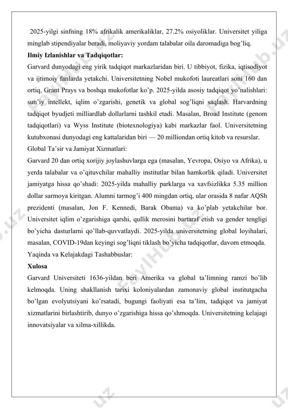 chini jalb qiladi. ta’lim faoliyati: garvard ta’limda innovatsiyalarga e’tibor beradi. bakalavr dasturlari liberal san’atlar va fanlarga asoslangan, magistratura esa professional malakalarni rivojlantiradi. onlayn platforma — harvard online — 35 milliondan ortiq o’quvchiga bepul va pullik kurslarni taklif etadi (masalan, cs50 kompyuter fanlari kursi). 2025-yilda universitetning talabalar xilma-xilligi yuqori: 2025-yilgi sinfning 18% afrikalik amerikaliklar, 27.2% osiyoliklar. universitet yiliga minglab stipendiyalar beradi, moliyaviy yordam talabalar oila daromadiga bog’liq. ilmiy izlanishlar va tadqiqotlar: garvard dunyodagi eng yirik tadqiqot markazlaridan biri. u tibbiyot, fizika, iqtisodiyot va ijtimoiy fanlarda yetakchi. universitetning nobel mukofoti laureatlari soni 160 dan ortiq, grant prays va boshqa mukofotlar ko’p. 2025-yilda asosiy tadqiqot yo’nalishlari: sun’iy intellekt, iqlim o’zgarishi, genetik va global sog’liqni saqlash. harvardning tadqiqot byudjeti milliardlab dollarlarni tashkil etadi. masalan, broad institute (genom tadqiqotlari) va wyss institute (biotexnologiya) kabi markazlar faol. universitetning kutubxonasi dunyodagi eng kattalaridan biri — 20 milliondan ortiq kitob va resurslar. global ta’sir va jamiyat xizmatlari: garvard …