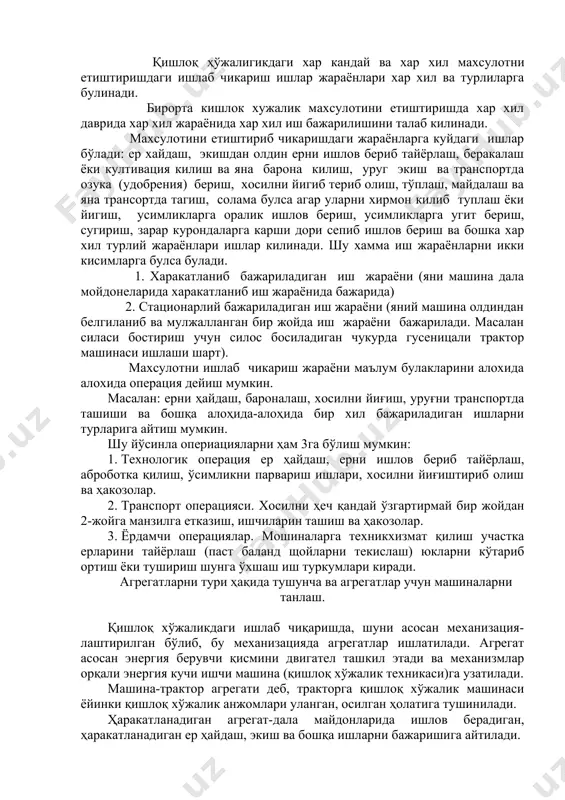 пиб ишлов бериш ва бошка хар хил турлий жараёнлари ишлар килинади. шу хамма иш жараёнларни икки кисимларга булса булади. 1. харакатланиб бажариладиган иш жараёни (яни машина дала мойдонеларида харакатланиб иш жараёнида бажарида) 2. стационарлий бажариладиган иш жараёни (яний машина олдиндан белгиланиб ва мулжалланган бир жойда иш жараёни бажарилади. масалан силаси бостириш учун силос босиладиган чукурда гусеницали трактор машинаси ишлаши шарт). махсулотни ишлаб чикариш жараёни маълум булакларини алохида алохида операция дейиш мумкин. масалан: ерни ҳайдаш, бароналаш, хосилни йиғиш, уруғни транспортда ташиши ва бошқа алоҳида-алоҳида бир хил бажариладиган ишларни турларига айтиш мумкин. шу йўсинла опериацияларни ҳам 3га бўлиш мумкин: 1. технологик операция ер ҳайдаш, ерни ишлов бериб тайёрлаш, аброботка қилиш, ўсимликни парвариш ишлари, хосилни йиғиштириб олиш ва ҳакозолар. 2. транспорт операцияси. хосилни ҳеч қандай ўзгартирмай бир жойдан 2-жойга манзилга етказиш, ишчиларин ташиш ва ҳакозолар. 3. ёрдамчи операциялар. мошиналарга техникхизмат қилиш участка ерларини тайёрлаш (паст баланд щойларни текислаш) юкларни кўтариб ортиш ёки тушириш …