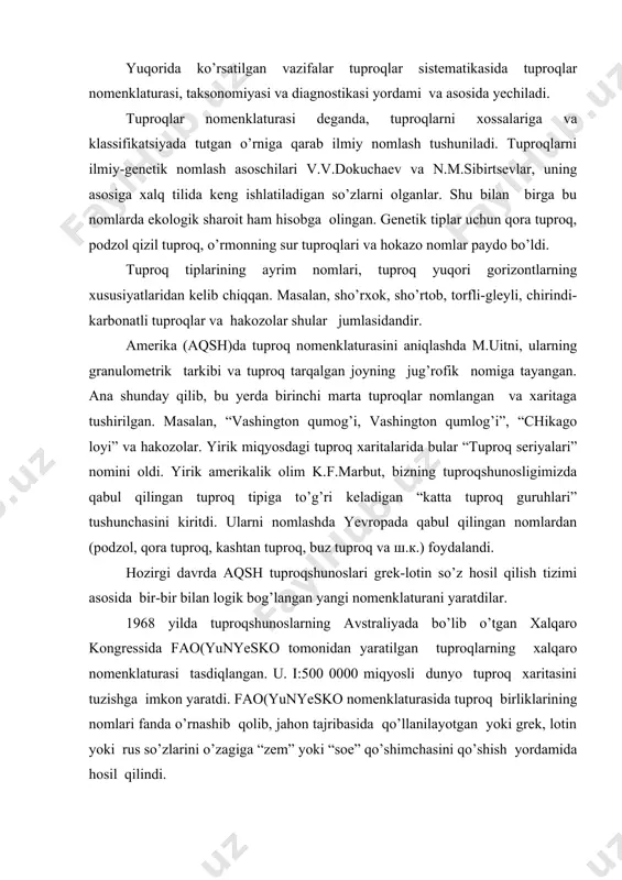 aratilgan tuproqlarning xalqaro nomenklaturasi tasdiqlangan. u. i:500 0000 miqyosli dunyo tuproq xaritasini tuzishga imkon yaratdi. fao(yunyesko nomenklaturasida tuproq birliklarining nomlari fanda o’rnashib qolib, jahon tajribasida qo’llanilayotgan yoki grek, lotin yoki rus so’zlarini o’zagiga “zem” yoki “soe” qo’shimchasini qo’shish yordamida hosil qilindi. tuproqlarni qanday nomlash masalasi hozirgacha munozara tariqasida qolmoqda. tuproqlarni nomlashda botanika yoki zoologiyadagi singari xalqaro nomlarni tuzish masalasi qo’yildi. u tuproqlarning mamlakatlardagi o’rnini olmasdan, dunyo miqyosida tuproqlar sistematikasining ilmiy asosi bo’lib xizmat qilishi mumkin. bundan tashqari yana bir muammo tuproqlarni nomlashda juda xilma – xil so’zlarni, ayniqsa shu sohada bevosita bevosita mutaxassis bo’lmagan kishilar uchun, ularni tushunish, xususan amaliyotda qo’llash, imkonini bermaydi. tuproqlarni nomlarini sodda va tushunarli, shu bilan birga, ularning xossa, xususiyatlariga, ularni keltirib chiqaruvchi ekologik sharoitni hisobga olib tuzilishi maqsadga muvofiqdir. 3. tuproqlarni taksonomik birliklari. sizlarga ma‘lumki, “taksonomiya” grekcha taxis va nomos so’zlaridan olingan bo’lib, qonun va tartib demakdir, yoki uni tuproqshunoslikda qo’llasak, tartib qonuniyatlar asosida joylashtirish …