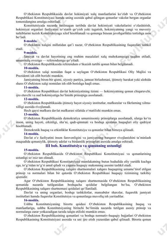 akliga ega bo‘lgan suveren, demokratik, huquqiy, ijtimoiy va dunyoviy davlat. davlatning “o‘zbekiston respublikasi” va “o‘zbekiston” degan nomlari bir ma’noni anglatadi. 2-modda. davlat xalq irodasini ifoda etib, uning manfaatlariga xizmat qiladi. davlat organlari va mansabdor shaxslar jamiyat va fuqarolar oldida mas’uldirlar. 3-modda. o‘zbekiston respublikasi o‘zining milliy-davlat va ma’muriy-hududiy tuzilishini, davlat hokimiyati organlarining tizimini belgilaydi, ichki va tashqi siyosatini amalga oshiradi. o‘zbekistonning davlat chegarasi va hududi daxlsiz va bo‘linmasdir. 4-modda. o‘zbekiston respublikasining davlat tili o‘zbek tilidir. o‘zbekiston respublikasi o‘z hududida istiqomat qiluvchi millat va elatlarning tillari, urf-odatlari va an’analari hurmat qilinishini ta’minlaydi, ularning rivojlanishi uchun sharoit yaratadi. 5-modda. o‘zbekiston respublikasi qonun bilan tasdiqlanadigan o‘z davlat ramzlari — bayrog‘i, gerbi va madhiyasiga ega. davlat ramzlari davlat himoyasidadir. 6-modda. o‘zbekiston respublikasining poytaxti — toshkent shahri. ii bob. xalq hokimiyatchiligi 7-modda. xalq davlat hokimiyatining birdan-bir manbaidir. o‘zbekiston respublikasida davlat hokimiyati xalq manfaatlarini ko‘zlab va o‘zbekiston respublikasi konstitutsiyasi hamda uning asosida qabul qilingan qonunlar vakolat bergan …