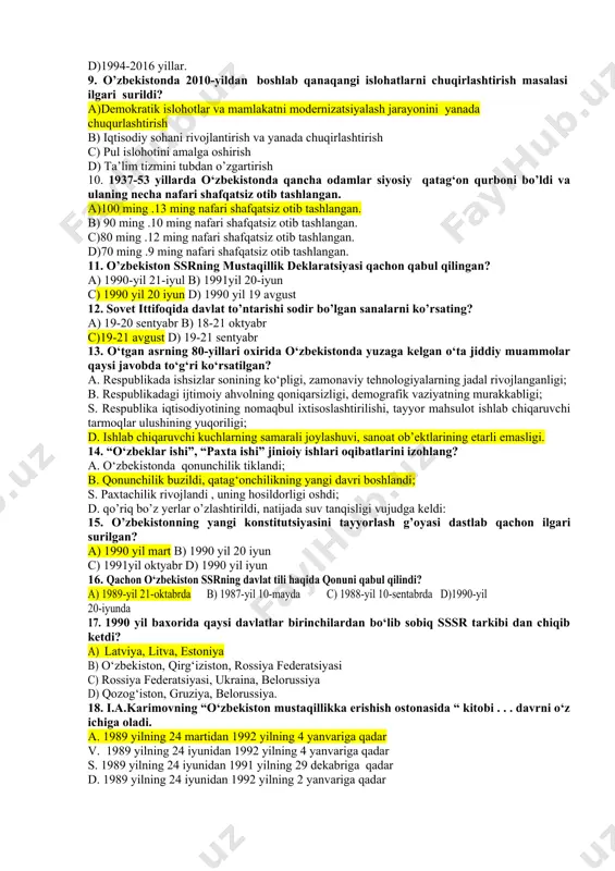 o‘yildi a)1990-2017 yillar. b)1991–2016 yillar. c)1999-2017 yillar. d)1994-2016 yillar. 9. o’zbekistonda 2010-yildan boshlab qanaqangi islohatlarni chuqirlashtirish masalasi ilgari surildi? a)demokratik islohotlar va mamlakatni modernizatsiyalash jarayonini yanada chuqurlashtirish b) iqtisodiy sohani rivojlantirish va yanada chuqirlashtirish c) pul islohotini amalga oshirish d) ta’lim tizmini tubdan o’zgartirish 10. 1937-53 yillarda o‘zbekistonda qancha odamlar siyosiy qatag‘on qurboni bo’ldi va ulaning necha nafari shafqatsiz otib tashlangan. a)100 ming .13 ming nafari shafqatsiz otib tashlangan. b) 90 ming .10 ming nafari shafqatsiz otib tashlangan. c)80 ming .12 ming nafari shafqatsiz otib tashlangan. d)70 ming .9 ming nafari shafqatsiz otib tashlangan. 11. o’zbekiston ssrning mustaqillik deklaratsiyasi qachon qabul qilingan? a) 1990-yil 21-iyul b) 1991yil 20-iyun c) 1990 yil 20 iyun d) 1990 yil 19 avgust 12. sovet ittifoqida davlat to’ntarishi sodir bo’lgan sanalarni ko’rsating? a) 19-20 sentyabr b) 18-21 oktyabr c)19-21 avgust d) 19-21 sentyabr 13. o‘tgan asrning 80-yillari oxirida o‘zbekistonda yuzaga kelgan o‘ta jiddiy muammolar qaysi …