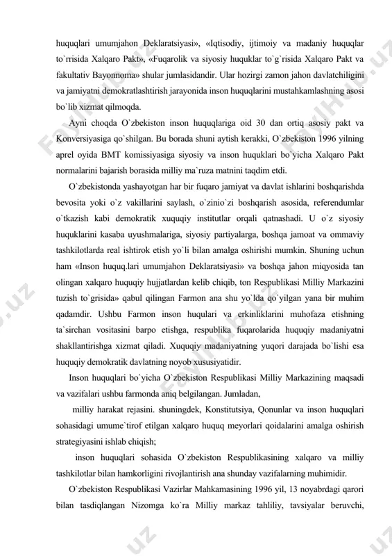 deklaratsiyasi» va boshqa jahon miqyosida tan olingan xalqaro huquqiy hujjatlardan kelib chiqib, ton respublikasi milliy markazini tuzish to`grisida» qabul qilingan farmon ana shu yo`lda qo`yilgan yana bir muhim qadamdir. ushbu farmon inson huqulari va erkinliklarini muhofaza etishning ta`sirchan vositasini barpo etishga, respublika fuqarolarida huquqiy madaniyatni shakllantirishga xizmat qiladi. xuquqiy madaniyatning yuqori darajada bo`lishi esa huquqiy demokratik davlatning noyob xususiyatidir. inson huquqlari bo`yicha o`zbekiston respublikasi milliy markazining maqsadi va vazifalari ushbu farmonda aniq belgilangan. jumladan, milliy harakat rejasini. shuningdek, konstitutsiya, qonunlar va inson huquqlari sohasidagi umume`tirof etilgan xalqaro huquq meyorlari qoidalarini amalga oshirish strategiyasini ishlab chiqish; inson huquqlari sohasida o`zbekiston respublikasining xalqaro va milliy tashkilotlar bilan hamkorligini rivojlantirish ana shunday vazifalarning muhimidir. o`zbekiston respublikasi vazirlar mahkamasining 1996 yil, 13 noyabrdagi qarori bilan tasdiqlangan nizomga ko`ra milliy markaz tahliliy, tavsiyalar beruvchi, muassasalararo muvofiqlashtiruvchi davlat organi bo`lib, inson huquklari sohasidagi halqaro huquqning umum e`tirof etilgan tamoyillari va meyorlari, uzbekiston respublikasi konstitutsiyasi va qonunlari, …