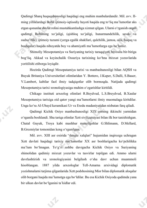 gan. qadimgi qonunchilikka oid “shulgi qonunlari” va “xamurappi qonunlari” yozib qoldirilgan bo‘lib, ularning aksariyati bazalt toshga mixxat yozuvida bitilgan. shuningdek, tarixiy manbalar orasida shumer - akkad hukmdorlari ro‘yxati e’tiborga molikdir. qadimgi bobil podshosi xammurapi qonunlari bobil va qadimgi sharq huquqshunosligi haqidagi eng muhim manbalardandir. mil. avv. ii-ming yilliklardagi bobil ijtimoiy-iqtisodiy hayoti haqida eng to‘liq ma’lumotlar aks etgan qonunlar davlat rolini mustahkamlashga xizmat qilgan. ularni o‘rganish orqali qadimgi bobilning xo‘jaligi, (qishloq xo‘jaligi, hunarmandchilik, savdo va sudxo‘rlik), ijtimoiy tuzumi (yerga egalik shakllari, qulchilik, jamoa, oila, huquq va boshqalar) haqida nihoyatda boy va ahamiyatli ma’lumotlarga ega bo‘lamiz. shimoliy mesopotamiya va suriyaning tarixiy taraqqiyoti bevosita bir-biriga bog‘liq. akkad va keyinchalik ossuriya tarixining ko‘hna mixxat yozuvlarida yoritilishi etiborga loyiqdir. hozirda qadimgi mesopatamiya tarixi va manbashunosligi bilan aqsh va buyuk britaniya universitetlari olimlaridan y. bottero, j.kuper, s.dalli, s.bauer, v.lambert, kabilar faol ilmiy tadqiqotlar olib bormoqda. natijada qadimgi mesopotamiya tarixi xronologiyasiga muhim o‘zgarishlar kiritildi. chikago instituti arxeolog …