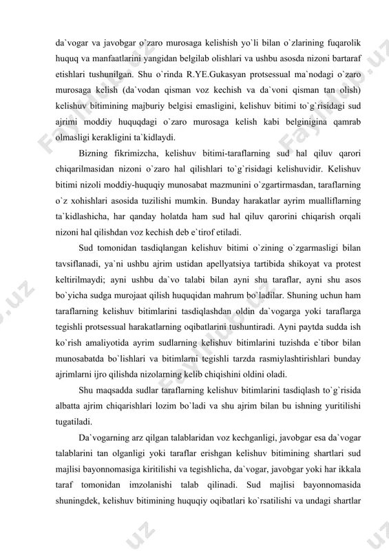 elib chiqishini oldini oladi. shu maqsadda sudlar taraflarning kelishuv bitimlarini tasdiqlash to`g`risida albatta ajrim chiqarishlari lozim bo`ladi va shu ajrim bilan bu ishning yuritilishi tugatiladi. da`vogarning arz qilgan talablaridan voz kechganligi, javobgar esa da`vogar talablarini tan olganligi yoki taraflar erishgan kelishuv bitimining shartlari sud majlisi bayonnomasiga kiritilishi va tegishlicha, da`vogar, javobgar yoki har ikkala taraf tomonidan imzolanishi talab qilinadi. sud majlisi bayonnomasida shuningdek, kelishuv bitimining huquqiy oqibatlari ko`rsatilishi va undagi shartlar albatta moddiy huquq normalariga muvofiq bo`lishligini alohida qayd etish lozim. shuning uchun ham taraflarning amaldagi qonunchilikka qarama-qarshi bo`lgan shartlar asosida kelishuv bitimi tuzishlariga yo`l qo`yilmaydi. darhaqiqat, o`zbekiston respublikasi oliy sudi plenumining 1998 yil 17 apreldagi 12-sonli qarorida "ishga tiklash haqidagi da`vodan voz kechish masalasini hal qilishda yoki taraflarning bunday da`vo bo`yicha kelishuv bitimini tasdiqlashda sud bu harakatlar qonunga zid emasligini, taraflarning qonun bilan qo`riqlanadigan huquq va manfaatlari buzilgan yoki buzilmaganligini aniqlashi lozimligi ko`rsatiladi. sh.sh.shoraxmetov ham noto`g`ri bo`shatilgan yoki boshqa …
