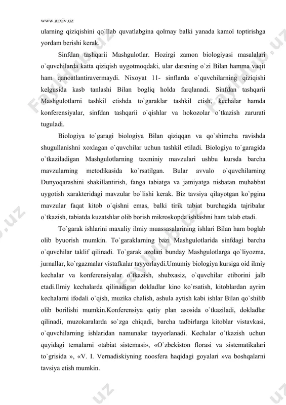 ish, muzika chalish, ashula aytish kabi ishlar bilan qo`shilib olib borilishi mumkin.konferensiya qatiy plan asosida o`tkaziladi, dokladlar qilinadi, muzokaralarda so`zga chiqadi, barcha tadbirlarga kitoblar vistavkasi, o`quvchilarning ishlaridan namunalar tayyorlanadi. kechalar o`tkazish uchun quyidagi temalarni «tabiat sistemasi», «o`zbekiston florasi va sistematikalari to`grisida », «v. i. vernadiskiyning noosfera haqidagi goyalari »va boshqalarni tavsiya etish mumkin. umumiy biologiya kursidan sinfdan tashqari o`qishlar tashkil etish juda ham zarur. gap shundaki, o`quvchilar ko`pgina malumotlarni stixiyali ravishda oladilar, radio va televizion eshitirishlarni tinglaydilar, ilmiy ommabop jurnallar o`qiydilar va hokazo. natijada ular, ko`pincha masalalarni mustaqil ravishda hal qila olmaydilar va eshitgan yoki ko`rgan narsalarini bazan noto`gri tushinadilar. uyda o`qib kelishi uchun tavsiya etiladigan kitoblar, jurnal va maqolalarning ro`yxati biologiya xonasiga osib qo`yiladi. bu ro`yxat muntazam ravishda yangilanib turiladi.kitoblar yoki maqolalarning nomlarini dars vaqtida aytish shart emas, o`quvchilarning o`qigan narsalaridandarslarda qisqagina axborot xolida foydalaniladi. darsdan va sinfdan tashqarii ishlarning barcha xillari mazmuni va metodlariga ko`ra dars bilan chambarchas …