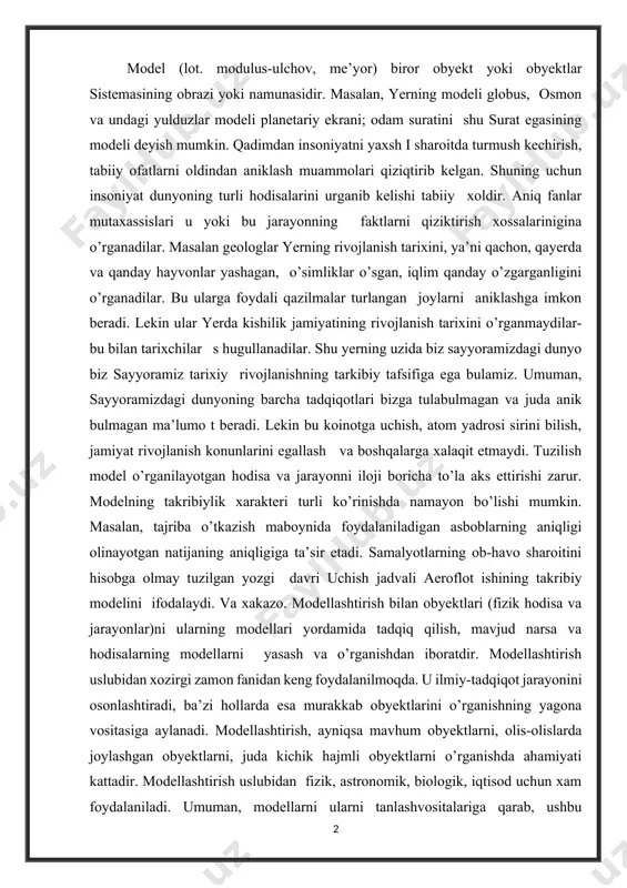 mavjud narsa va hodisalarning modellarni yasash va o’rganishdan iboratdir. modellashtirish uslubidan xozirgi zamon fanidan keng foydalanilmoqda. u ilmiy-tadqiqot jarayonini osonlashtiradi, ba’zi hollarda esa murakkab obyektlarini o’rganishning yagona vositasiga aylanadi. modellashtirish, ayniqsa mavhum obyektlarni, olis-olislarda joylashgan obyektlarni, juda kichik hajmli obyektlarni o’rganishda ahamiyati kattadir. modellashtirish uslubidan fizik, astronomik, biologik, iqtisod uchun xam foydalaniladi. umuman, modellarni ularni tanlashvositalariga qarab, ushbu guruhlarga ajratish mumkin: obstrakt, fizik va biologic g uruhlar (1 rasm). endi modellari bilan qisqacha tanishaylik. 1. abstrakt modellar qatoriga matematik, matematik-mantiqiy modellar kiradi. 2. fizik model. tekshirilayotgan jarayonning tabiati va geometric tuzilishi asl nusxadagidek, ammo undan miqdor (o’lchami, tezligi, hajmi) jihatidan farqqiladigan modellardir. masalan, samolyot, kema, avtomobil, poyezd, ges va boshqalarning modellari. fizik modellar qatoriga kichiklashtirilgan maketlar, turli asbob va qurilmalar, trenajyorlar kirishi mumkin. jumladan, o’zbekiston milliy bog’idagi bo’la oladi. matematik modellash bu zamonaviy ilmiy tadqiqotning eng muhim usuli, tizimli tahlilning asosiy apparati. matematik modellashtirish - bu ob'ektning matematik modelining tenglamalarini …
