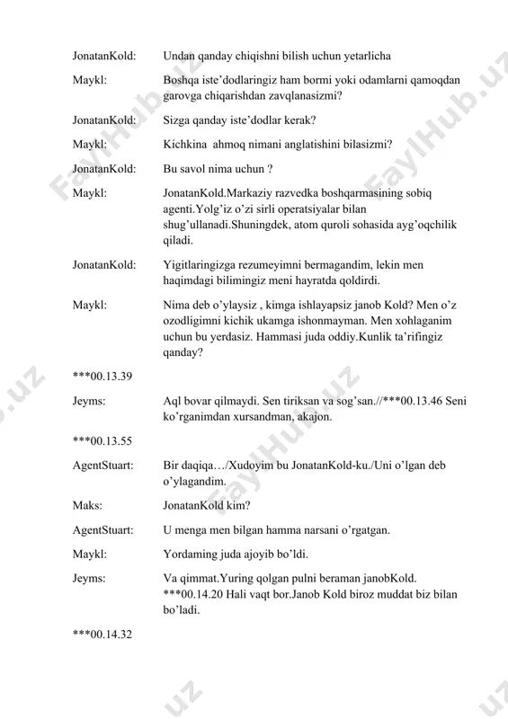 giz jonatankold: ukangiz bilan shaxsiy ishlarim bor. agar savollaringiz bo’lsa,shunchaki undan so’rang. jeyms: ***00.15.45 ahmoqona ish qilmang. ***00.15.52 titr e: markaziy razvedka boshqarmasi agenti ma'lumotlar bazasi jonatankold. mustaqil operativ. tasnifi: dushman, jang san'atlari, yadroviy qurol mutaxassisi, snayper, har qanday harakat uchun ruxsat. ***00.16.06 agentstuart: o’zgarish bormi? maks: hozircha hech narsa. ular kutishyapti./menga do’sting haqida gapirib ber. agentstuart: u mening birinchi ustozim edi.agentlar ichida eng yaxshisi. maks: nega u bu badbaxtlar uchun ishlayapti? agentstuart: aniq bilmayman.aytishlaricha,u qochib ketgan olti agentni o’ldirgan va g’oyib bo’lgan. ***00.17.10 agentstuart: hozir esa u dushmandek maks: dushman agenti joyida o’ldirilishi mumkin.agar u paydo bo’lsa, u o’ladi. agentstuart: lekin nega u bu yerda?/ bu uning uslubi emas. griruga qo’ng’iroq qilib xabar berish kerak. griru: griru agentstuart: bu stuart. aytishlaricha,bizda bayram.donovan qaytdi. griru: qiziq,o’g’rilik haqida eshitdingizmi? agentstuart: yo’q, lekin uni bu yerga jonatankold olib kelgan. griru: kold? ishonchingiz komilmi?,u o’tgan yili pragada vafot etgan. agentstuart: u shu yerda …