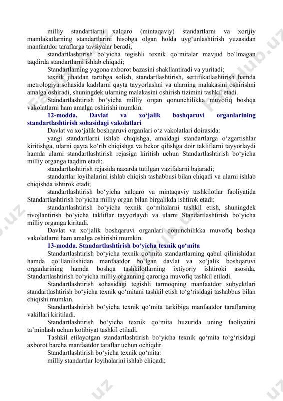 xolislik; standartlardagi takrorlanishlarning va ziddiyatlarning oldini olishga qaratilgan hamjihatlik; mahsulot kelib chiqqan mamlakatdan va (yoki) joydan, shuningdek ishlab chiqaruvchining mulk shaklidan qat’i nazar, mahsulotga nisbatan kamsituvchi munosabatga yo‘l qo‘ymaslik; ochiqlik va shaffoflik. 7-modda. standartlashtirishning asosiy vazifalari [okoz: 1.02.00.00.00 davlat boshqaruvi asoslari / 02.08.00.00 iqtisodiyot, ijtimoiy-madaniy qurilish sohasidagi davlat boshqaruvining umumiy masalalari / 02.08.05.00 mahsulot sifati. standartlashtirish. sertifikatlashtirish. metrologiya. tovarlar markirovkasi. aksizlar (shuningdek, 09.07.00.00ga qarang); 2.09.00.00.00 tadbirkorlik va xo‘jalik faoliyati / 09.07.00.00 standartlashtirish. metrologiya. sertifikatlash / 09.07.01.00 standartlashtirish / 09.07.01.01 umumiy qoidalar; 3.09.00.00.00 tadbirkorlik va xo‘jalik faoliyati / 09.17.00.00 savdo / 09.17.11.00 tovarlar sotishda iste’molchilar huquqlarini himoya qilish; 4.09.00.00.00 tadbirkorlik va xo‘jalik faoliyati / 09.19.00.00 aholiga maishiy xizmat ko‘rsatish / 09.19.02.00 maishiy xizmat ko‘rsatish sohasini boshqarish va nazorat. iste’molchilar huquqini himoya qilish] standartlashtirishning asosiy vazifalari quyidagilardan iborat: fuqarolarning hayotini, sog‘lig‘ini va mol-mulkini muhofaza qilish; atrof-muhitni muhofaza qilish; mahsulotning sifati masalalarida iste’molchilarning huquqlarini va qonun bilan muhofaza qilinadigan manfaatlarini himoya qilish; mahsulotning …
