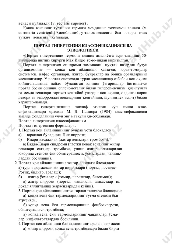 estinalis) қуйилади. қопқа венанинг иккинчи тармоғи талоқ венаси (v. lie-nalis) ҳисобланади, у меъда ости безининг юқори-орқа юзаси бўйлаб ўтади. талоқ венанинг бошланғич қисмига ёки бевосита талоқ паренхимасига меъданинг қисқа веналари (v. gastrica breves), кўп сонли меъда бези веналари (v. v. pancreati-сае) ва айрим ҳолларда пастки ичак тутқич венаси (v. me-senterica inferior) ва меъданинг тожсимон венаси (v. coronaria ventriculi) қуйилади. қопқа венанинг учинчи тармоғи талоқ венасига ёки юқори ичак тутқич венасига қуйиладиган пастки ичак тутқич вена (v. mesenterica inferior) ҳисобланади. пастки ичак тутқич венасига чап чамбар вена (v. colica sinistra), сигмасимон ичак веналари (v. v. sigmoidea), юқориги тўғри ичак венаси қуйилади (v. rectalis superior) . қопқа венанинг тўртинчи тармоғи меъданинг тожсимон венаси (v. coronaria ventriculi) ҳисобланиб, у талоқ венасига ёки юқори ичак тутқич венасига қуйилади. портал гипертензия классификацияси ва этиологияси «портал гипертензия» термини клиник амалиётга асри-мизнинг 50-йилларида инглиз хирурги мак индое томо-нидан киритилган. портал гипертензия синдроми замонавий нуқтаи назардан бутун организмнинг …