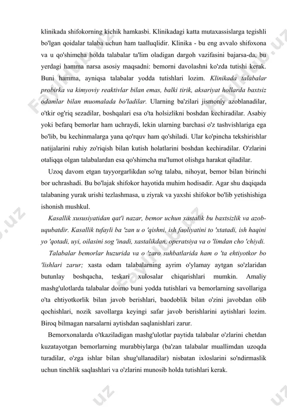urishlariga, eshikni ochishlariga, zinapoyadan ko'tarilishlariga yordam berishni unutadilar. talaba - klinikada shifokorning kichik hamkasbi. klinikadagi katta mutaxassislarga tegishli bo'lgan qoidalar talaba uchun ham taalluqlidir. klinika - bu eng avvalo shifoxona va u qo'shimcha holda talabalar ta'lim oladigan dargoh vazifasini bajarsa-da, bu yerdagi hamma narsa asosiy maqsadni: bemorni davolashni ko'zda tutishi kerak. buni hamma, ayniqsa talabalar yodda tutishlari lozim. klinikada talabalar probirka va kimyoviy reaktivlar bilan emas, balki tirik, aksariyat hollarda baxtsiz odamlar bilan muomalada bo'ladilar. ularning ba'zilari jismoniy azoblanadilar, o'tkir og'riq sezadilar, boshqalari esa o'ta holsizlikni boshdan kechiradilar. asabiy yoki befarq bemorlar ham uchraydi, lekin ularning barchasi o'z tashvishlariga ega bo'lib, bu kechinmalarga yana qo'rquv ham qo'shiladi. ular ko'pincha tekshirishlar natijalarini ruhiy zo'riqish bilan kutish holatlarini boshdan kechiradilar. o'zlarini otaliqqa olgan talabalardan esa qo'shimcha ma'lumot olishga harakat qiladilar. uzoq davom etgan tayyorgarlikdan so'ng talaba, nihoyat, bemor bilan birinchi bor uchrashadi. bu bo'lajak shifokor hayotida muhim hodisadir. agar shu daqiqada talabaning …