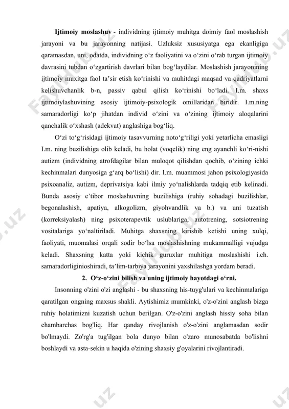rini qanchalik oʻxshash (adekvat) anglashiga bogʻliq. oʻzi toʻgʻrisidagi ijtimoiy tasavvurning notoʻgʻriligi yoki yetarlicha emasligi i.m. ning buzilishiga olib keladi, bu holat (voqelik) ning eng ayanchli koʻri-nishi autizm (individning atrofdagilar bilan muloqot qilishdan qochib, oʻzining ichki kechinmalari dunyosiga gʻarq boʻlishi) dir. i.m. muammosi jahon psixologiyasida psixoanaliz, autizm, deprivatsiya kabi ilmiy yoʻnalishlarda tadqiq etib kelinadi. bunda asosiy eʼtibor moslashuvning buzilishiga (ruhiy sohadagi buzilishlar, begonalashish, apatiya, alkogolizm, giyohvandlik va b.) va uni tuzatish (korreksiyalash) ning psixoterapevtik uslublariga, autotrening, sotsiotrening vositalariga yoʻnaltiriladi. muhitga shaxsning kirishib ketishi uning xulqi, faoliyati, muomalasi orqali sodir boʻlsa moslashishning mukammalligi vujudga keladi. shaxsning katta yoki kichik guruxlar muhitiga moslashishi i.ch. samaradorliginioshiradi, taʼlim-tarbiya jarayonini yaxshilashga yordam beradi. 2. o‘z-o‘zini bilish va uning ijtimoiy hayotdagi o‘rni. insonning o'zini o'zi anglashi - bu shaxsning his-tuyg'ulari va kechinmalariga qaratilgan ongning maxsus shakli. aytishimiz mumkinki, o'z-o'zini anglash bizga ruhiy holatimizni kuzatish uchun berilgan. o'z-o'zini anglash hissiy soha bilan chambarchas bog'liq. har qanday rivojlanish o'z-o'zini …