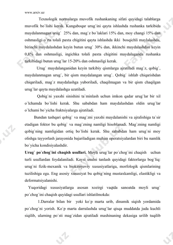 orlarga bog`liq: urug`ni fizik-mexanik va biokimyoviy xususiyatlariga, morfologik qismlarining tuzilishiga ega. eng asosiy xususiyat bu qobig`ning mustaxkamligi, elastikligi va deformatsiyalanishi. yuqoridagi xususiyatlarga asosan xozirgi vaqtda sanoatda moyli urug` po`chog`ini chaqish quyidagi usullari ishlatilmokda: 1.darralar bilan bir yoki ko`p marta urib, dinamik siqish yordamida po`chog`ni yorish. ko`p marta darralashda urug`lar qisqa muddatda juda kuchli siqilib, ularning po`sti mag`zidan ajratiladi mashinaning dekasiga urilib tuqilib ketadi.. kungaboqar urug`ining po`chog`i ana shu usullarda chaqiladi. bu usulda puchog bilan bir qatorda 25% gacha mag`z ham maydalaniladi. 2.utkir pichokli gardishlar orasida urug`lar puchogini kesish usuli. bu usulda urug` kuzgaluvchan va kuzgalmas pichoklar o`rnatilgan gardishlar oraligiga tushadi, kuzgaluvchan gardishning aylanishi natijasida gardishlar sirtidagi utkir pichoklar urug` puchogini kesadi va mag`zga ajraladi. bu usulda paxta chigiti chaqiladi va keyin mag`zi shulxadan ajratiladi. bunday usulda ishlaydigan qurilmalarga shelushitellar deb aytiladi. bu jarayon chigit mag`zini shulxasidan ajratadigan mashina-guller yordamida bajariladi. 3. urug` taram –taram darrali yuzada ishkalanishi natijasida sinadi. bunda …