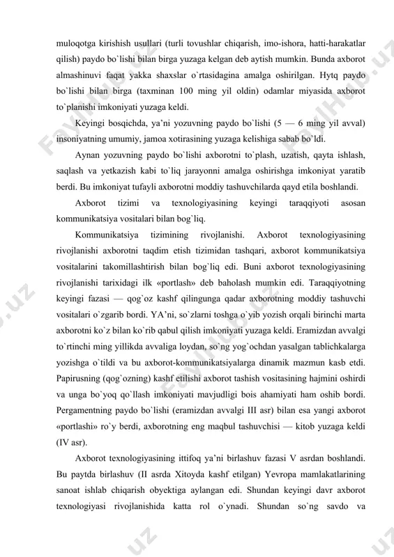 axborot tashish vositasining hajmini oshirdi va unga bo`yoq qo`llash imkoniyati mavjudligi bois ahamiyati ham oshib bordi. pergamentning paydo bo`lishi (eramizdan avvalgi iii asr) bilan esa yangi axborot «portlashi» ro`y berdi, axborotning eng maqbul tashuvchisi — kitob yuzaga keldi (iv asr). axborot texnologiyasining ittifoq ya’ni birlashuv fazasi v asrdan boshlandi. bu paytda birlashuv (ii asrda xitoyda kashf etilgan) yevropa mamlakatlarining sanoat ishlab chiqarish obyektiga aylangan edi. shundan keyingi davr axborot texnologiyasi rivojlanishida katta rol o`ynadi. shundan so`ng savdo va hunarmandchilik rivojlangach shahar pochtasi, xv asrdan boshlab esa xususiy pochta (farbiy yevropa), xvi xvii asrlarda markaziy qirollik pochtasi (fransiya, shvetsiya, angliya va boshqalar) yuzaga keldi. ushbu barqaror kommunikatsiya tufayli axborot faoliyatiga yanada ko`prok odamlar jalb etilmoqda va u yirikroq mintaqalarni qamrab olmoqda. germaniyada kitob chop etilishining kashf etilishi (xv asr o`rtasida) axborot texnologiyasi rivojlanishi jarayonida kashfiyot bo`ldi. bu hol unga ommaviylik olib keldi. mohiyatan bu tabiatshunoslikda ilmiy-texnik taraqqiyotining yangi bosqichi bo`lib qoldi. …