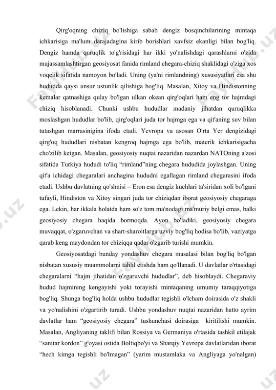 yon bo'ladiki, geosiyosiy chegara muvaqqat, o'zgaruvchan va shart-sharoitlarga uzviy bog'liq hodisa bo'lib, vaziyatga qarab keng maydondan tor chiziqqa qadar o'zgarib turishi mumkin. geosiyosatdagi bunday yondashuv chegara masalasi bilan bog'liq bo'lgan nisbatan xususiy muammolarni tahlil etishda ham qo'llanadi. u davlatlar o'rtasidagi chegaralarni “hajm jihatidan o'zgaruvchi hududlar”, deb hisoblaydi. chegaraviy hudud hajmining kengayishi yoki torayishi mintaqaning umumiy taraqqiyotiga bog'liq. shunga bog'liq holda ushbu hududlar tegishli o'lcham doirasida o'z shakli va yo'nalishini o'zgartirib turadi. ushbu yondashuv nuqtai nazaridan hatto ayrim davlatlar ham “geosiyosiy chegara” tushunchasi doirasiga kiritilishi mumkin. masalan, angliyaning taklifi bilan rossiya va germaniya o'rtasida tashkil etilajak “sanitar kordon” g'oyasi ostida boltiqbo'yi va sharqiy yevropa davlatlaridan iborat “hech kimga tegishli bo'lmagan” (yarim mustamlaka va angliyaga yo'nalgan) hududni qamrab olishi ko'zda tutilgan edi. rossiya va germaniyaning mintaqaviy siyosati esa, aksincha, bu hududni chiziqqa aylantirishga (brest-litovsk, rappalo, ribbentrop-molotov pakti) qaratilgan edi. talassokrat-atlantistlar sun'iy ravishda etats-tampons deb atalmish “oraliq davlatlar” ni tashkil etish orqali ushbu …