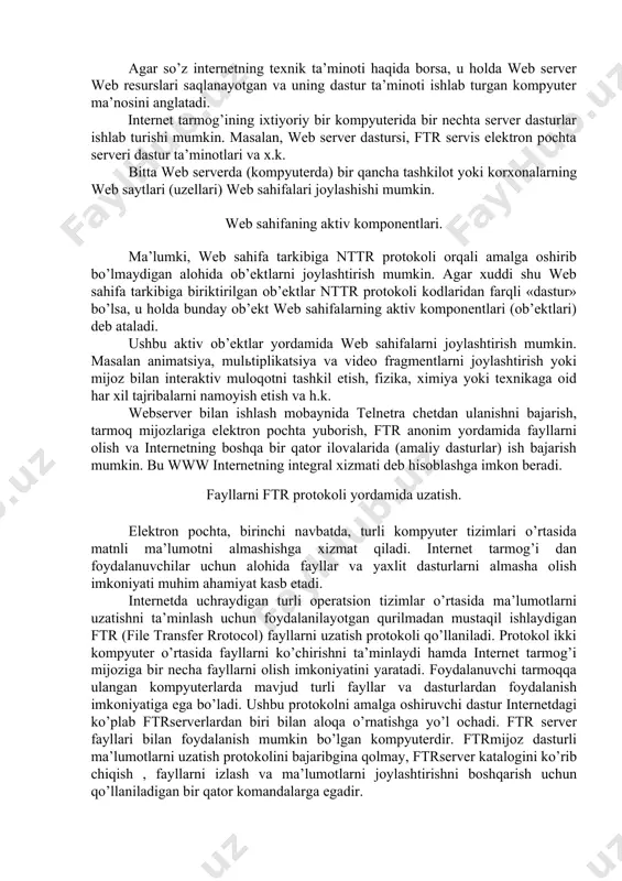 x, o’zaro "giperbog’lanishlar" bilan aloqador bo’lgan web caxifalar majmuasi web uzel (tugun) yoki sayt deb ataladi. web server. web server tushunchasini 2 xil ma’noda ishlatish mumkin. agar www xizmatini ko’rsatish haqida borsa, u holda web server tarmoq mijozlariga web sahifa va saytlardan foydalanish imkoniyatini yaratib beruvchi dastur mahnosini anglatadi. agar so’z internetning texnik ta’minoti haqida borsa, u holda web server web resurslari saqlanayotgan va uning dastur ta’minoti ishlab turgan kompyuter ma’nosini anglatadi. internet tarmog’ining ixtiyoriy bir kompyuterida bir nechta server dasturlar ishlab turishi mumkin. masalan, web server dastursi, ftr servis elektron pochta serveri dastur ta’minotlari va x.k. bitta web serverda (kompyuterda) bir qancha tashkilot yoki korxonalarning web saytlari (uzellari) web sahifalari joylashishi mumkin. web sahifaning aktiv komponentlari. ma’lumki, web sahifa tarkibiga nttr protokoli orqali amalga oshirib bo’lmaydigan alohida ob’ektlarni joylashtirish mumkin. agar xuddi shu web sahifa tarkibiga biriktirilgan ob’ektlar nttr protokoli kodlaridan farqli «dastur» bo’lsa, u holda bunday ob’ekt web …