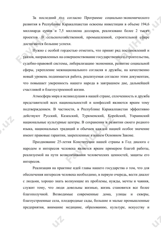 ogo razvitiya v respublike karakalpakstan osvoeni investitsii v ob'eme 194,6 milliarda sumov i 7,5 milliona dollarov, realizovano bolee 2 tisyach proektov. v selskoxozyaystvennoy, promishlennoy, stroitelnoy sfere dostigayutsya bolshie uspexi. nujno s osoboy gordostyu otmetit, chto prinyat ryad postanovleniy i ukazov, napravlennix na sovershenstvovanie gosudarstvennogo stroitelstva, sudebno-pravovoy sistemi, liberalizatsiyu ekonomiki, razvitie sotsialnoy sferi, ukreplenie mejnatsionalnogo soglasiya i drujbi, na kachestvenno noviy uroven podnimaetsya rabota, realizuemaya soglasno etim dokumentam, chto povishaet uverennost nashego naroda v zavtrashnem dne, dalneyshey schastlivoy i blagoustroennoy jizni. atmosfera mira i velikodushiya v nashey strane, splochennost i drujba predstaviteley vsex natsionalnostey i konfessiy yavlyayutsya yarkim tomu podtverjdeniem. v chastnosti, v respublike karakalpakstan effektivno deystvuyut russkiy, kazaxskiy, turkmenskiy, koreyskiy, ukrainskiy natsionalnie kulturnie tsentri. v soxranenii i razvitii svoego rodnogo yazika, natsionalnix traditsiy i obichaev kajdoy natsiey osoboe znachenie imeyut pravovie garantii, zakreplennie v nashem osnovnom zakone. prazdnovanie 25-letiya konstitutsii nashey strani v god dialoga s narodom i interesov cheloveka …