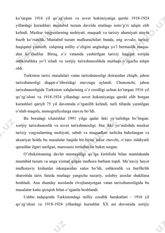 t mustaqilligi qo’lga kiritilishi bilan mamlakatda mustabid tuzum va unga xizmat qilgan mafkura barham topdi. ma’naviy hayot mafkuraviy kishanlar iskanjasidan xalos bo’ldi, oshkoralik va hurfikrlik sharoitida tarix fanida mutlaqo yangicha nazariy, uslubiy asoslar shakllana boshladi. ana shunday asoslarda rivojlanayotgan vatan tarixshunosligida bu masalalar katta qiziqish bilan o’rganila boshlandi. ushbu tadqiqotda turkistondagi milliy ozodlik harakatlari - 1916 yil qo’zg’oloni va 1918-1924 yillardagi kurashlar xx asr davomida xorijiy tarixshunoslikda qanday baholanganligi hamda o’zbekistonda mustaqillik davrida qanday yoritilayotganligi o’zaro qiyosiy asosda tahlil etiladi. bunda, eng avvalo, mazkur muammolar haqida har bir yo’nalishdagi ilmiy qarashlar qay tariqa shakllanib borgani kuzatiladi, ularning manbaviy asoslari tahlil etiladi, bu qarashlar qanday manbalarga asoslangani aniqlanadi, ularning shakllanishiga hukmron tuzum, ijtimoiy-siyosiy vaziyat, mafkuraviy muhit qanday ta’sir o’tkazgani o’rganiladi, nazariy, uslubiy asoslari tahlil etiladi. shuningdek, har bir yo’nalishdagi mazkur masalaga doir mavhum va munozarali qarashlar aniqlanadi. muammoga bunday yondoshuv ilmiy haqiqatni aniqlashga, tarixiy haqiqatni tiklashga yordam beradi, murosasiz tortishuvlarga chek …