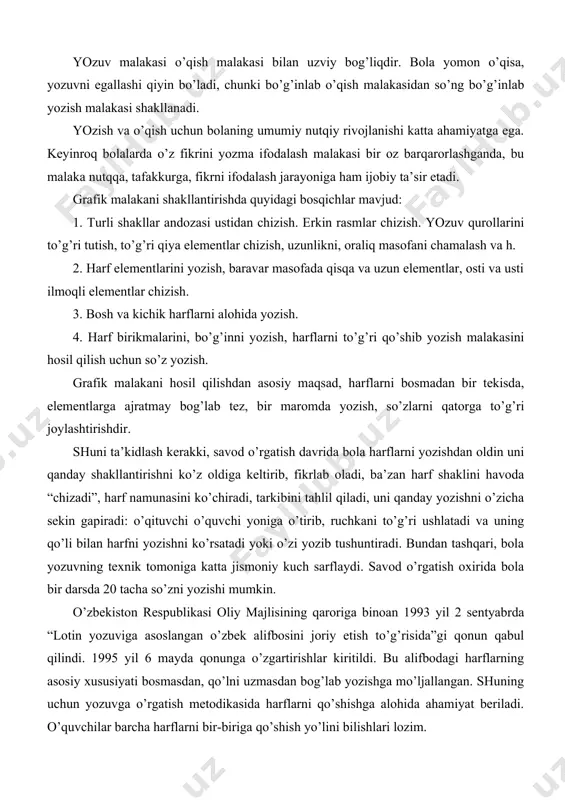 ladi, ba’zan harf shaklini havoda “chizadi”, harf namunasini ko’chiradi, tarkibini tahlil qiladi, uni qanday yozishni o’zicha sekin gapiradi: o’qituvchi o’quvchi yoniga o’tirib, ruchkani to’g’ri ushlatadi va uning qo’li bilan harfni yozishni ko’rsatadi yoki o’zi yozib tushuntiradi. bundan tashqari, bola yozuvning texnik tomoniga katta jismoniy kuch sarflaydi. savod o’rgatish oxirida bola bir darsda 20 tacha so’zni yozishi mumkin. o’zbekiston respublikasi oliy majlisining qaroriga binoan 1993 yil 2 sentyabrda “lotin yozuviga asoslangan o’zbek alifbosini joriy etish to’g’risida”gi qonun qabul qilindi. 1995 yil 6 mayda qonunga o’zgartirishlar kiritildi. bu alifbodagi harflarning asosiy xususiyati bosmasdan, qo’lni uzmasdan bog’lab yozishga mo’ljallangan. shuning uchun yozuvga o’rgatish metodikasida harflarni qo’shishga alohida ahamiyat beriladi. o’quvchilar barcha harflarni bir-biriga qo’shish yo’lini bilishlari lozim. maktabda asosiy yozuv quroli sharikli ruchka, xattaxtada yozish uchun bo’rdan foydalaniladi. savod o’rgatish davrida bolalarni yozuvga o’rgatish uchun turli vaqtlarda turli xil chiziqli daftardan foydalanilgan: dastlab chiziqsiz, silliq qog’oz ishlashtilgan bo’lsa, keyin quyuqyopiq chiziqlar bilan kesilgan …