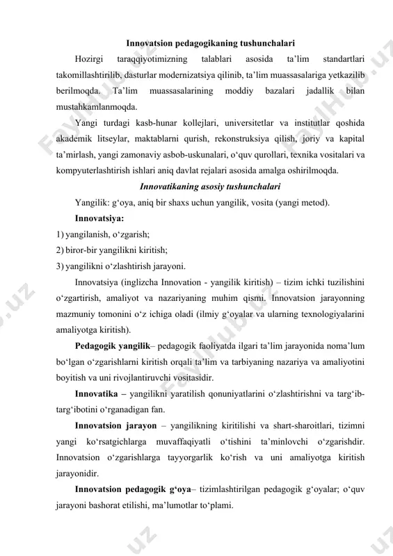 2)yangilangan yangi texnologiyalar asosida tashkil etilgan ta’lim jarayoni. innovatsion ta’lim muassasasi – yangi tipdagi ta’lim muassasalari: akademik litseylar, maktabgacha ta’lim kompleksi, shaxsiy maktabgacha ta’lim muassasalari, ixtisoslashgan sinf va maktablar, gimnaziya, turli yo‘nalishli, predmetlari chuqur o‘rgatiladigan maktablar va h.k. innovatsion texnologiya – pedagogik taraqqiyotni ta’minlashga qaratilgan tashkiliy faollik jarayoni (faollik, didaktik o‘yinlar, evristik, kreativ, muammoli, loyihashtirilgan, akt texnologiyalari). innovatsion o‘qitish – 1) yangicha o‘qitish tizimi, 2) va ta’lim oluvchilarni yangi kiritilgan texnologiyalar asosida o‘qitish jarayoni (algoritmlash, loyihali, modulli va b.). lug‘aviy jihatdan “innovatsiya” tushunchasi ingliz tilidan tarjima qilinganda (“innovation”) “yangilik kiritish” degan ma’noni anglatadi. “innovatsiya” tushunchasi mazmunan aniq holatni ifodalaydi. innovatsiya – muayyan tizimning ichki tuzilishini o‘zgartirishga qaratilgan faoliyat “o‘zbekiston milliy ensiklopediyasi”da ko‘rsatilishicha, innovatsiya quyidagicha mazmun va tushunchalarga ega: “innovatsiya (ingl. “innovationas” – kiritilgan yangilik, ixtiro) 1) texnika va texnologiya avlodlarini almashtirishni ta’minlash uchun iqtisodiyotga sarflangan mablag‘lar; 2) ilmiy-texnika yutuqlari va ilg‘or tajribalarga asoslangaan texnika, texnologiya, boshqarish va mehnatni tashkil etish …