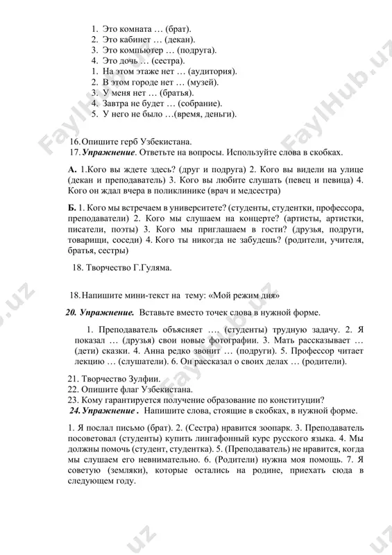 ньги). 16. опишите герб узбекистана. 17. упражнение. ответьте на вопросы. используйте слова в скобках. а. 1.кого вы ждете здесь? (друг и подруга) 2. кого вы видели на улице (декан и преподаватель) 3. кого вы любите слушать (певец и певица) 4. кого он ждал вчера в поликлинике (врач и медсестра) б. 1. кого мы встречаем в университете? (студенты, студентки, профессора, преподаватели) 2. кого мы слушаем на концерте? (артисты, артистки, писатели, поэты) 3. кого мы приглашаем в гости? (друзья, подруги, товарищи, соседи) 4. кого ты никогда не забудешь? (родители, учителя, братья, сестры) 18. творчество г.гуляма. 18. напишите мини-текст на тему: «мой режим дня» 20. упражнение. вставьте вместо точек слова в нужной форме. 1. преподаватель объясняет …. (студенты) трудную задачу. 2. я показал … (друзья) свои новые фотографии. 3. мать рассказывает … (дети) сказки. 4. анна редко звонит … (подруги). 5. профессор читает лекцию … (слушатели). 6. он рассказал о своих делах …
