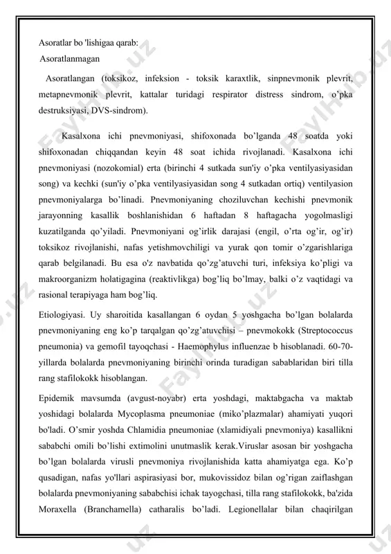 liq. etiologiyasi. uy sharoitida kasallangan 6 oydan 5 yoshgacha bo’lgan bolalarda pnevmoniyaning eng ko’p tarqalgan qo’zg’atuvchisi – pnevmokokk (streptococcus pneumonia) va gemofil tayoqchasi - haemophylus influenzae b hisoblanadi. 60-70-yillarda bolalarda pnevmoniyaning birinchi orinda turadigan sabablaridan biri tilla rang stafilokokk hisoblangan. epidemik mavsumda (avgust-noyabr) erta yoshdagi, maktabgacha va maktab yoshidagi bolalarda mycoplasma pneumoniae (miko’plazmalar) ahamiyati yuqori bo'ladi. o’smir yoshda chlamidia pneumoniae (xlamidiyali pnevmoniya) kasallikni sababchi omili bo’lishi extimolini unutmaslik kerak.viruslar asosan bir yoshgacha bo’lgan bolalarda virusli pnevmoniya rivojlanishida katta ahamiyatga ega. ko’p qusadigan, nafas yo'llari aspirasiyasi bor, mukovissidoz bilan og’rigan zaiflashgan bolalarda pnevmoniyaning sababchisi ichak tayogchasi, tilla rang stafilokokk, ba'zida moraxella (branchamella) catharalis bo’ladi. legionellalar bilan chaqirilgan pnevmoniya sababi l. pneumophila (legionerlar kasalligi sababchisii) bo’lib, bolalarda kam uchraydi. homila ichi infisirlanishida ko’pincha xlamidiyali pnevmoniya tashqislanadi. kam ho’llarda muddatidan oldin tug’ilgan bolalarda pnevmosistozli pnevmoniya (qo’zg’atuvchisi- pnevmosistlar); og’ir darajali chala tug’ilgan bolalarda ureaplazma va mycoplasma hominis chaqirgan pnevmoniyalar aniqlangan.immunodefisitning gumoral shaklida (birlamchi va …