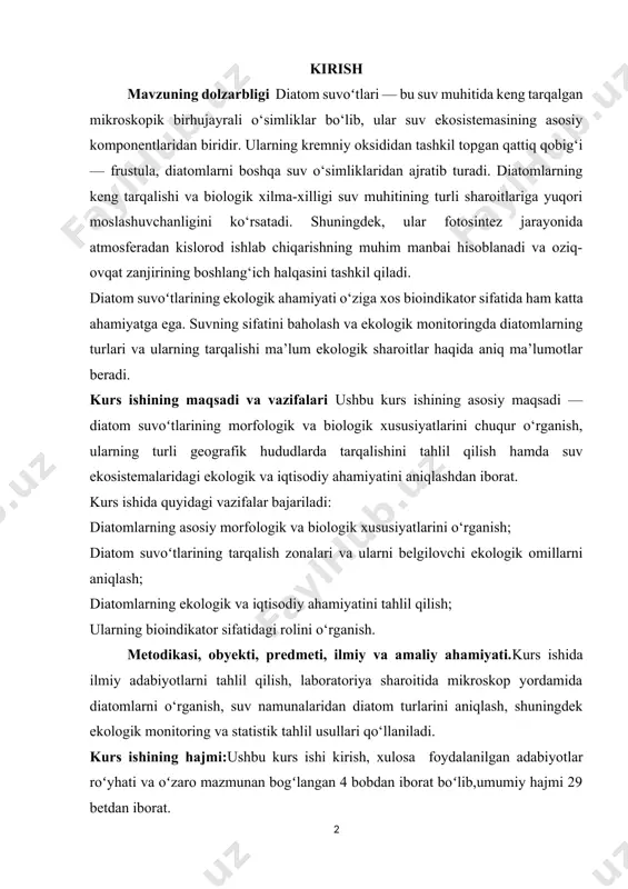 eradi. kurs ishining maqsadi va vazifalari ushbu kurs ishining asosiy maqsadi — diatom suvoʻtlarining morfologik va biologik xususiyatlarini chuqur o‘rganish, ularning turli geografik hududlarda tarqalishini tahlil qilish hamda suv ekosistemalaridagi ekologik va iqtisodiy ahamiyatini aniqlashdan iborat. kurs ishida quyidagi vazifalar bajariladi: diatomlarning asosiy morfologik va biologik xususiyatlarini o‘rganish; diatom suvoʻtlarining tarqalish zonalari va ularni belgilovchi ekologik omillarni aniqlash; diatomlarning ekologik va iqtisodiy ahamiyatini tahlil qilish; ularning bioindikator sifatidagi rolini o‘rganish. metodikasi, obyekti, predmeti, ilmiy va amaliy ahamiyati.kurs ishida ilmiy adabiyotlarni tahlil qilish, laboratoriya sharoitida mikroskop yordamida diatomlarni o‘rganish, suv namunalaridan diatom turlarini aniqlash, shuningdek ekologik monitoring va statistik tahlil usullari qo‘llaniladi. kurs ishining hajmi:ushbu kurs ishi kirish, xulosa foydalanilgan adabiyotlar roʻyhati va oʻzaro mazmunan bogʻlangan 4 bobdan iborat boʻlib,umumiy hajmi 29 betdan iborat. i. bob o‘simliklar dunyosining biosferadagi o‘rni va xilma-xilligi 1.1. diatom suvoʻtlarining morfologik va biologik xususiyatlari umumiy tavsif diatomlar (bacillariophyta) – kremniyli hujayra qobig‘i (frustula) bilan qoplangan mikroskopik …
