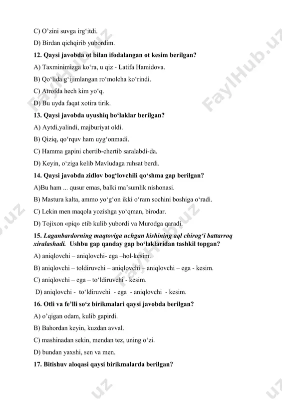 ) ular bilgani keldi. d) savob ishni ko’p qiling. 19. uyushgan kesim qaysi javobda berilgan? a) uning maqsadi o‘qish va ishlash edi. b) o‘qish va yozishni akasidan o‘rganadi. s) berilgan topshiriq juda murakkab ish edi. d) sahar payti ko‘rinib qoladi ba’zan. 20. kirish so‘z qaysi javobda berilgan? a) to‘grisi, bu gapingizga hech qo’shila olmayman. b) gapingizning hech to‘g‘risi bormi o‘zi? c) bu to‘g‘rida kelishmagandik-ku! d) to‘grisini gapiring menga. 21.ipak qurti, maktab bog‘i, mahalla oqsoqoli, daraxtning bargi kabi birikmalardagi so‘zlar o‘zaro qanday yo‘l bilan bog‘langan? a) moslashuv usuli bilan. b) boshqaruv usuli bilan. c) bitishuv usuli bilan. d) teng bog‘lanish orqali. e) kelishikli boshqaruv usuli bilan. 22. qaysi javobda son bilan ifodalangan ega ishtirok etgan? a) ikkinchisi esa razvedkachi yashiringan yerga qarab kelardi. b) podsho to‘xtab, yana ularga yuzlandi. c) men besh yuz aqcha to‘playman. d) necha yoshdasiz? qirq to‘qqizda. 23. qaysi javobda uyushiq bo‘laklardan keyin umumlashtiruvchi so‘z qatnashgan? a) u …