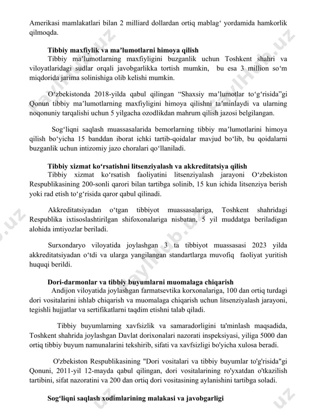 li kasalliklarga qarshi kurashish uchun 2002 yildan buyon afrika, osiyo va lotin amerikasi mamlakatlari bilan 2 milliard dollardan ortiq mablagʻ yordamida hamkorlik qilmoqda. tibbiy maxfiylik va maʼlumotlarni himoya qilish tibbiy maʼlumotlarning maxfiyligini buzganlik uchun toshkent shahri va viloyatlaridagi sudlar orqali javobgarlikka tortish mumkin, bu esa 3 million soʻm miqdorida jarima solinishiga olib kelishi mumkin. oʻzbekistonda 2018-yilda qabul qilingan “shaxsiy maʼlumotlar toʻgʻrisida”gi qonun tibbiy maʼlumotlarning maxfiyligini himoya qilishni taʼminlaydi va ularning noqonuniy tarqalishi uchun 5 yilgacha ozodlikdan mahrum qilish jazosi belgilangan. sogʻliqni saqlash muassasalarida bemorlarning tibbiy maʼlumotlarini himoya qilish boʻyicha 15 banddan iborat ichki tartib-qoidalar mavjud boʻlib, bu qoidalarni buzganlik uchun intizomiy jazo choralari qoʻllaniladi. tibbiy xizmat koʻrsatishni litsenziyalash va akkreditatsiya qilish tibbiy xizmat koʻrsatish faoliyatini litsenziyalash jarayoni oʻzbekiston respublikasining 200-sonli qarori bilan tartibga solinib, 15 kun ichida litsenziya berish yoki rad etish toʻgʻrisida qaror qabul qilinadi. akkreditatsiyadan oʻtgan tibbiyot muassasalariga, toshkent shahridagi respublika ixtisoslashtirilgan shifoxonalariga nisbatan, 5 yil muddatga beriladigan …