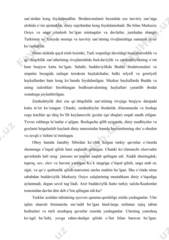 a hali urug` jamoasi an’analari saqlab qolingan edi. xuddi shuningdek, tuproq, suv, olov va havoni yaratgan ko`k tangriga e’tiqod qilish, unga atab ot, sigir, va qo`y qurbonlik qilish marosimi ancha muhim bo`lgan. shu o`rinda nima sababdan buddaviylik markaziy osiyo xalqlarining mustahkam diniy e’tiqodiga aylanmadi, degan savol tug`iladi. axir buddaviylik hatto turkiy sulola-kushonlar tomonidan davlat dini deb e’lon qilingan edi-ku? turklar azaldan tabiatning ayovsiz qarama-qarshiligi ostida yashaganlar. ular iqlim sharoiti birmuncha mo`tadil bo`lgan hind-larga nisbatan injiq tabiat hodisalari va turli urushqoq qavmlar orasida yashaganlar. ularning yumshoq ko`ngil bo`lishi, yovga rahm-shafqat qilishi o`lim bilan baravar bo`lgan. shimolning ayovsiz sovuqlariga, tabiatning turli xil sinovlari va har qanday qiyinchiliklarga dosh bera oladigan mustahkam iroda talab qilinar edi. shu boisdan ham turklar o`z mijozlariga to`g`ri kelmagan hindiston dinlarini qabul qilishga mutlaqo urinishmagan. xususan, budda dini vi – viii asrlar davomida markaziy osiyoda tarqala boshlagan edi. biroq ko`k turk hukmdori bilga xoqon va uning vaziri to`nyuquq …