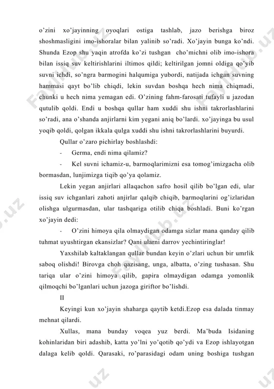 olib bormasdan, lunjimizga tiqib qo’ya qolamiz. lekin yegan anjirlari allaqachon safro hosil qilib bo’lgan edi, ular issiq suv ichganlari zahoti anjirlar qalqib chiqib, barmoqlarini og’izlaridan olishga ulgurmasdan, ular tashqariga otilib chiqa boshladi. buni ko’rgan xo’jayin dedi: · o’zini himoya qila olmaydigan odamga sizlar mana qanday qilib tuhmat uyushtirgan ekansizlar? qani ularni darrov yechintiringlar! yaxshilab kaltaklangan qullar bundan keyin o’zlari uchun bir umrlik saboq olishdi! birovga choh qazisang, unga, albatta, o’zing tushasan. shu tariqa ular o’zini himoya qilib, gapira olmaydigan odamga yomonlik qilmoqchi bo’lganlari uchun jazoga giriftor bo’lishdi. ii keyingi kun xo’jayin shaharga qaytib ketdi.ezop esa dalada tinmay mehnat qilardi. xullas, mana bunday voqea yuz berdi. ma’buda isidaning kohinlaridan biri adashib, katta yo’lni yo’qotib qo’ydi va ezop ishlayotgan dalaga kelib qoldi. qarasaki, ro’parasidagi odam uning boshiga tushgan tashvishdan umuman bexabar holda berilgancha ishlab yotibdi. shunda u yer chopayotgan odamga: · ey, oqko’ngil inson, agar sen oddiy insonlarga nisbatan hamdardlik tuyg’usidan begona …