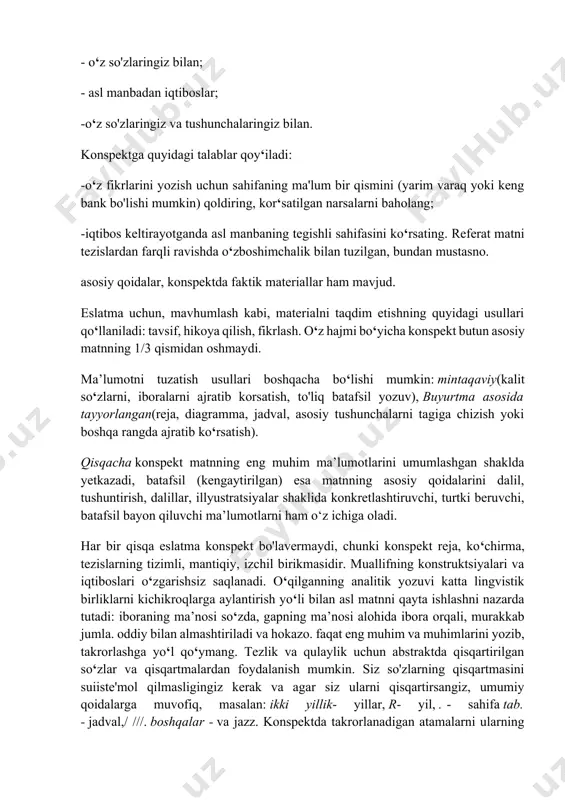 ar ham mavjud. eslatma uchun, mavhumlash kabi, materialni taqdim etishning quyidagi usullari qo‘llaniladi: tavsif, hikoya qilish, fikrlash. o‘z hajmi bo‘yicha konspekt butun asosiy matnning 1/3 qismidan oshmaydi. ma’lumotni tuzatish usullari boshqacha bo‘lishi mumkin: mintaqaviy(kalit so‘zlarni, iboralarni ajratib korsatish, to'liq batafsil yozuv), buyurtma asosida tayyorlangan(reja, diagramma, jadval, asosiy tushunchalarni tagiga chizish yoki boshqa rangda ajratib ko‘rsatish). qisqacha konspekt matnning eng muhim ma’lumotlarini umumlashgan shaklda yetkazadi, batafsil (kengaytirilgan) esa matnning asosiy qoidalarini dalil, tushuntirish, dalillar, illyustratsiyalar shaklida konkretlashtiruvchi, turtki beruvchi, batafsil bayon qiluvchi ma’lumotlarni ham o‘z ichiga oladi. har bir qisqa eslatma konspekt bo'lavermaydi, chunki konspekt reja, ko‘chirma, tezislarning tizimli, mantiqiy, izchil birikmasidir. muallifning konstruktsiyalari va iqtiboslari o‘zgarishsiz saqlanadi. o‘qilganning analitik yozuvi katta lingvistik birliklarni kichikroqlarga aylantirish yo‘li bilan asl matnni qayta ishlashni nazarda tutadi: iboraning ma’nosi so‘zda, gapning ma’nosi alohida ibora orqali, murakkab jumla. oddiy bilan almashtiriladi va hokazo. faqat eng muhim va muhimlarini yozib, takrorlashga yo‘l qo‘ymang. tezlik va qulaylik …