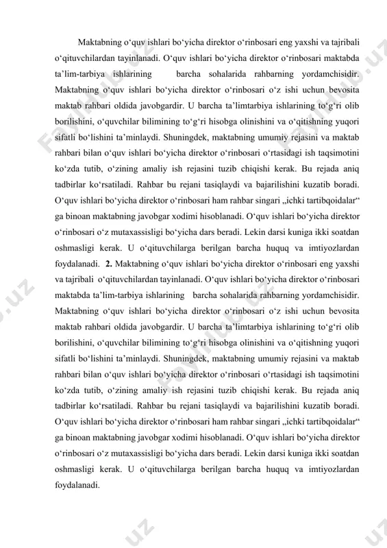 i bo‘lishini ta’minlaydi. shuningdek, maktabning umumiy rejasini va maktab rahbari bilan o‘quv ishlari bo‘yicha direktor o‘rinbosari o‘rtasidagi ish taqsimotini ko‘zda tutib, o‘zining amaliy ish rejasini tuzib chiqishi kerak. bu rejada aniq tadbirlar ko‘rsatiladi. rahbar bu rejani tasiqlaydi va bajarilishini kuzatib boradi. o‘quv ishlari bo‘yicha direktor o‘rinbosari ham rahbar singari „ichki tartibqoidalar“ ga binoan maktabning javobgar xodimi hisoblanadi. o‘quv ishlari bo‘yicha direktor o‘rinbosari o‘z mutaxassisligi bo‘yicha dars beradi. lekin darsi kuniga ikki soatdan oshmasligi kerak. u o‘qituvchilarga berilgan barcha huquq va imtiyozlardan foydalanadi. o‘quv ishlari bo‘yicha direktor o‘rinbosari maktabning ta’lim-tarbiya ishlariga rahbarlik qilishda quyidagi vazifalarni bajaradi: 1. u davlat dasturlarining o‘z vaqtida va aniq bajarilishini kuzatib boradi. ammo bu kuzatish faqat faktlarni qayd qilishda, ayrim fanlarning o‘quv materialini yuzaki o‘tish va kechikib bajarish kabi hollarni yozib borishdan iborat bo‘lmasligi kerak. kamchilik va nuqsonlar aniqlanishi bilan o‘quv ishlari bo‘yicha direktor o‘rinbosari darhol ularning sababini o‘rganishi hamda bu kamchiliklarni tugatish va o‘quv kursining …