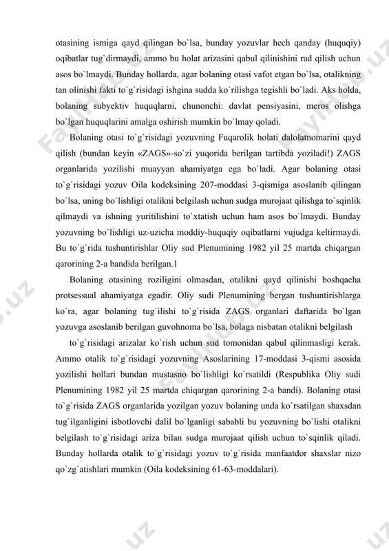 ilash to`g`risidagi arizalar ko`rish uchun sud tomonidan qabul qilinmasligi kerak. ammo otalik to`g`risidagi yozuvning asoslarining 17-moddasi 3-qismi asosida yozilishi hollari bundan mustasno bo`lishligi ko`rsatildi (respublika oliy sudi plenumining 1982 yil 25 martda chiqargan qarorining 2-a bandi). bolaning otasi to`g`risida zags organlarida yozilgan yozuv bolaning unda ko`rsatilgan shaxsdan tug`ilganligini isbotlovchi dalil bo`lganligi sababli bu yozuvning bo`lishi otalikni belgilash to`g`risidagi ariza bilan sudga murojaat qilish uchun to`sqinlik qiladi. bunday hollarda otalik to`g`risidagi yozuv to`g`risida manfaatdor shaxslar nizo qo`zg`atishlari mumkin (oila kodeksining 61-63-moddalari). nikohda bo`lmagan shaxslardan bolaning tug`ilishida otalik agar ota-onalar otalikni belgilash to`g`risida birgalikda zags organiga ariza bermagan bo`lsalar, sud tartibida belgilanishi mumkin, bunday holat bolanining ota-onalari o`rtasida nizo bo`lganida, ya`ni ota-onalardan birining qarshi bo`lishi yoki uni otalikni tan olish to`g`risida zagsga birgalikda ariza berishdan bosh tortganida yuz berishi mumkin. aksariyat hollarda otalikni belgilash to`g`risidagi da`vo arizalari alimentlar undirish to`g`risidagi talablar bilan birga qo`shib beriladi. oila qonunchiligida otalikni belgilash va alimentlar undirish …
