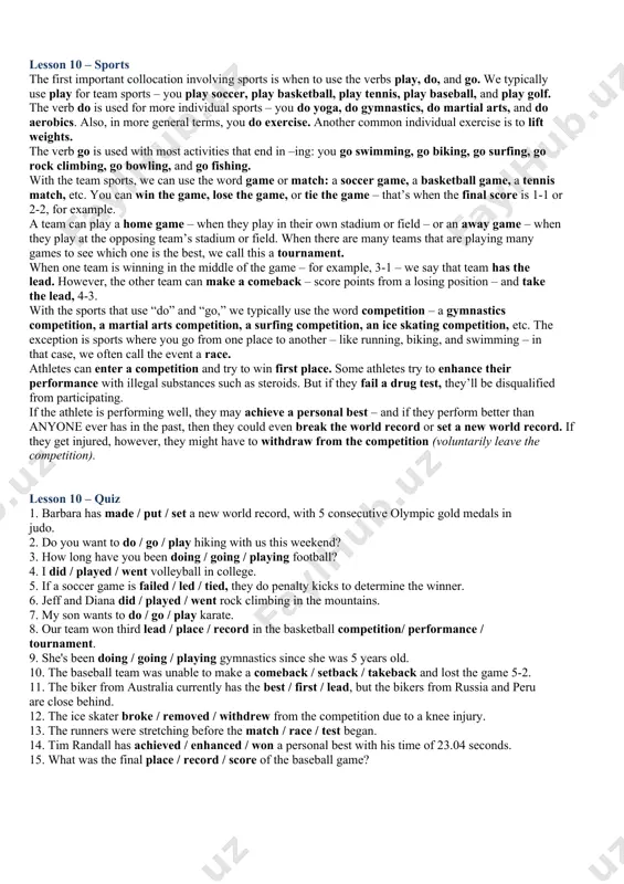 instruction; to practise a skill trophy-a decorative object awarded as a prize in a contest or a tournament umpire-a sports official with authority to make rulings during a contest victory-the act of winning a game or contest whistle-a small instrument that makes a high-pitched noise when blown lesson 10 – sports the first important collocation involving sports is when to use the verbs play, do, and go. we typically use play for team sports – you play soccer, play basketball, play tennis, play baseball, and play golf. the verb do is used for more individual sports – you do yoga, do gymnastics, do martial arts, and do aerobics. also, in more general terms, you do exercise. another common individual exercise is to lift weights. the verb go is used with most activities that end in –ing: you go swimming, go biking, go surfing, go rock climbing, go bowling, and go …