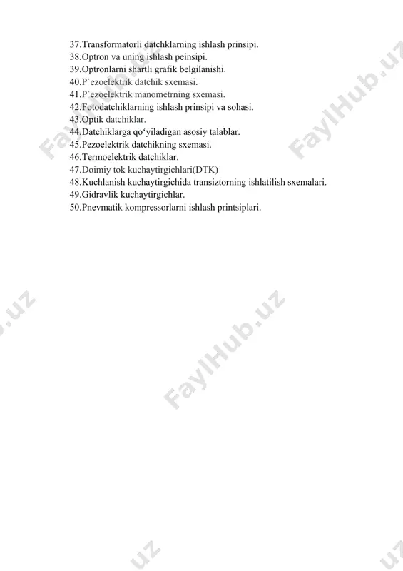 atchiklar qanday kattaliklarni nazorat qiladi? 37. transformatorli datchklarning ishlash prinsipi. 38. optron va uning ishlash peinsipi. 39. optronlarni shartli grafik belgilanishi. 40. p`ezoelektrik datchik sxemasi. 41. p`ezoelektrik manometrning sxemasi. 42. fotodatchiklarning ishlash prinsipi va sohasi. 43. optik datchiklar. 44. datchiklarga qoʻyiladigan asosiy talablar. 45. pеzоelеktrik datchikning sхеmasi. 46. tеrmоelеktrik datchiklar. 47. doimiy tok kuchaytirgichlari(dtk) 48. kuchlanish kuchaytirgichida transiztorning ishlatilish sxemalari. 49. gidravlik kuchaytirgichlar. 50. pnevmatik kompressorlarni ishlash printsiplari. /docprops/thumbnail.wmf boshqarish sistemalarining elementlari va qurilmalari fanidan oraliq nazorat savollari 1. fizikaviy ko‘rsatkichlarga qanday kattaliklar kiradi? 2. avtomatik elementlar qaysi funktsiyalarni bajaradi? 3. avtomatika elementlarining statik tavsifnomasi deganda nimani nimani tushunasiz? 4. avtomatika ning qanday elementlarini bor ? 5. fotoelektrik o‘zgartgichlar tuzilishi? 6. avtomatika elementlarining tavsifi ni bering . 7. avtomatika elementlarining asosiy xarakteriskasi nima ? 8. statik va dinamik sxemalar ni ko‘rsating? 9. sezgir element deganda nimani tush unasiz? 10. o ‘lchash xatoligi nima? 11. o‘lchash xatoliklarining kelib chiqish sabablari va …