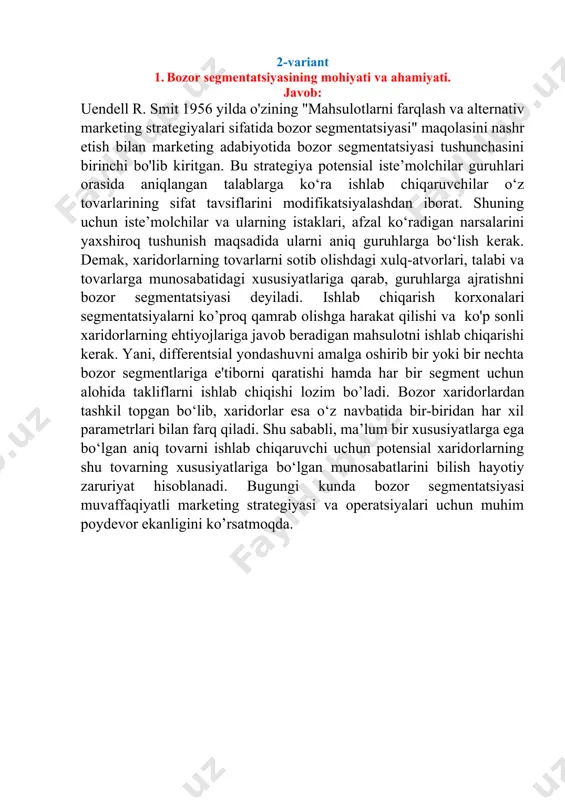 a’lum ob’ektning bo‘lajak holatini ilmiy asosda obrazini yaratish demakdir. [1: ] · 2-variant 1. bozor segmentatsiyasining mohiyati va ahamiyati. javob: uendell r. smit 1956 yilda o'zining "mahsulotlarni farqlash va alternativ marketing strategiyalari sifatida bozor segmentatsiyasi" maqolasini nashr etish bilan marketing adabiyotida bozor segmentatsiyasi tushunchasini birinchi bo'lib kiritgan. bu strategiya potensial iste’molchilar guruhlari orasida aniqlangan talablarga ko‘ra ishlab chiqaruvchilar o‘z tovarlarining sifat tavsiflarini modifikatsiyalashdan iborat. shuning uchun iste’molchilar va ularning istaklari, afzal ko‘radigan narsalarini yaxshiroq tushunish maqsadida ularni aniq guruhlarga bo‘lish kerak. demak, xaridorlarning tovarlarni sotib olishdagi xulq-atvorlari, talabi va tovarlarga munosabatidagi xususiyatlariga qarab, guruhlarga ajratishni bozor segmentatsiyasi deyiladi. ishlab chiqarish korxonalari segmentatsiyalarni ko’proq qamrab olishga harakat qilishi va ko'p sonli xaridorlarning ehtiyojlariga javob beradigan mahsulotni ishlab chiqarishi kerak. yani, differentsial yondashuvni amalga oshirib bir yoki bir nechta bozor segmentlariga e'tiborni qaratishi hamda har bir segment uchun alohida takliflarni ishlab chiqishi lozim bo’ladi. bozor xaridorlardan tashkil topgan bo‘lib, xaridorlar esa o‘z …