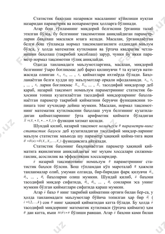 лжимаган, эффектив ва асосли баҳолар. 3. бош ўртача қиймат ва ўртача танланма қиймат. 4. бош дисперсия ва танланма дисперсиялар. статистик баҳолаш назарияси масаланинг қўйилиши нуқтаи назаридан параметрик ва нопараметрик ҳолларга бўлинади. агар бош тўпламнинг миқдорий белгисини ўрганиш талаб этилган бўлса, бу белгининг тақсимотини аниқлайдиган параметр-ларни баҳолаш масаласи юзага келади. масалан, ўрганилаётган белги бош тўпламда нормал тақсимланганлиги олдиндан маълум бўлса, у ҳолда математик кутилмани ва ўртача квадратик четла-нишни баҳолаш (тақрибий ҳисоблаш) зарур, чунки бу икки пара-метр нормал тақсимотни тўлиқ аниқлайди. одатда танламадаги маълумотларгина, масалан, миқдорий белгининг ўзаро боғлиқмас деб фараз қилинувчи та кузатув нати-жасида олинган , , ... , қийматлари ихтиёрда бўлади. баҳо-ланаётган белги худди шу маълумотлар орқали ифодаланади. , , ... , ларни боғлиқмас , , ... , тасодифий миқдорлар деб қараб, назарий тақсимот номаълум параметрининг статистик ба-ҳосини топиш кузатилаётган тасодифий миқдорларнинг баҳола-наётган параметр тақрибий қийматини берувчи функциясини то-пишга тенг кучлидир дейиш мумкин. масалан, нормал тақсимот-нинг математик кутилмасини баҳолаш учун …