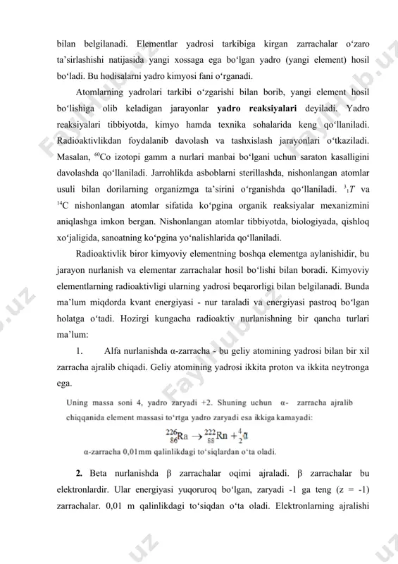 gi element hosil boʻlishiga olib keladigan jarayonlar yadro reaksiyalari deyiladi. yadro reaksiyalari tibbiyotda, kimyo hamda texnika sohalarida keng qoʻllaniladi. radioaktivlikdan foydalanib davolash va tashxislash jarayonlari oʻtkaziladi. masalan, 60co izotopi gamm a nurlari manbai boʻlgani uchun saraton kasalligini davolashda qoʻllaniladi. jarrohlikda asboblarni sterillashda, nishonlangan atomlar usuli bilan dorilarning organizmga ta’sirini oʻrganishda qoʻllaniladi. 31t va 14c nishonlangan atomlar sifatida koʻpgina organik reaksiyalar mexanizmini aniqlashga imkon bergan. nishonlangan atomlar tibbiyotda, biologiyada, qishloq xoʻjaligida, sanoatning koʻpgina yoʻnalishlarida qoʻllaniladi. radioaktivlik biror kimyoviy elementning boshqa elementga aylanishidir, bu jarayon nurlanish va elementar zarrachalar hosil boʻlishi bilan boradi. kimyoviy elementlarning radioaktivligi ularning yadrosi beqarorligi bilan belgilanadi. bunda ma’lum miqdorda kvant energiyasi - nur taraladi va energiyasi pastroq boʻlgan holatga oʻtadi. hozirgi kungacha radioaktiv nurlanishning bir qancha turlari ma’lum: 1. alfa nurlanishda α-zarracha - bu geliy atomining yadrosi bilan bir xil zarracha ajralib chiqadi. geliy atomining yadrosi ikkita proton va ikkita neytronga ega. 2. beta nurlanishda β zarrachalar …