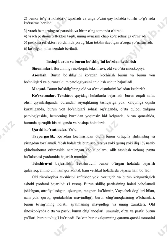 ruvni bajarilishi. tekshiruvni bemor o’tirgan holatida bajarish qulayroq, ammo uni ham gorizontal, ham vertikal holatlarda bajarsa ham bo’ladi. old rinoskopiya tekshiruvi reflektor yoki yoritgich va burun kengaytirgich asbobi yordami bajariladi (1 rasm). burun shilliq pardasining holati baholanadi (shishgan, atrofiyalashgan, qizargan, rangpar, ko’kimtir, voyachek dog’lari bilan, nam yoki quruq, qontalashlar mavjudligi), burun chig’anoqlarining o’lchamlari, burun to’sig’ining holati, ajralmaning mavjudligi va uning xarakteri. old rinoskopiyada o’rta va pastki burun chig’anoqlari, umumiy, o’rta va pastki burun yo’llari, burun to’sig’i ko’rinadi. ba`zan burunxalqumning qarama-qarshi tomonini va unda joylashgan limfoid to’qimani ko’rish mumkin. yaxshiroq ko’zdan kechirish uchun bemordan tovush chiqarish, masalan “lampa” so’zini aytish so’raladi. 1-rasm. old rinoskopiya. diagnostik imkoniyatlarni amalga oshirish uchun burun shilliq pardasini qonsizlantirish tavsiya qilinadi. qonsizlantirish yordamida surunkali gipertrofik rinit va uning boshqa shakllarining qiyosiy tashxisi o’tkaziladi. qonsizlantirish paytida burun shilliq pardasi qon tomirlarining torayishi, burun chig’anoqlari shilliq pardalarining qisqarishi sodir bo’ladi, buning natijasida burun yo’llarining yorig’i me`yorda odatdagi o’lchamlargacha kengayadi …