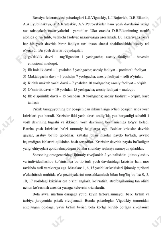 faoliyat turi inson shaxsi shakllanishida asosiy rol o’ynaydi. bu yosh davrlari quyidagilar: 1) go’daklik davri – tug’ilgandan 1 yoshgacha; asosiy faoliyat – bevosita emosional muloqot. 2) ilk bolalik davri – 1 yoshdan 3 yoshgacha; asosiy faoliyat – predmetli faoliyat. 3) maktabgacha davr – 3 yoshdan 7 yoshgacha; asosiy faoliyat – rolli o’yinlar. 4) kichik maktab yoshi davri – 7 yoshdan 10 yoshgacha; asosiy faoliyat – o’qish. 5) o’smirlik davri – 10 yoshdan 15 yoshgacha; asosiy faoliyat – muloqot. 6) ilk o’spirinlik davri – 15 yoshdan 18 yoshgacha; asosiy faoliyat – o’qish, kasb tanlash. psixik taraqqiyotning bir bosqichidan ikkinchisiga o’tish bosqichlarida yosh krizislari yuz beradi. krizislar ikki yosh davri oralig’ida yuz berganligi sababli 1 yosh davrining tugashi va ikkinchi yosh davrining boshlanishiga to’g’ri keladi. barcha yosh krizislari ba’zi umumiy belgilarga ega. bolalar krizislar davrida qaysar, asabiy bo’lib qoladilar, kattalar bilan nizolar paydo bo’ladi, avvalo bajaradigan ishlarini qilishdan bosh tortadilar. krizislar davrida …